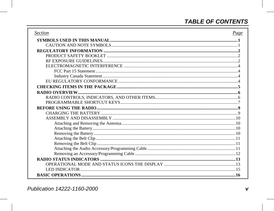 TABLE OF CONTENTS Publication 14222-1160-2000 v Section   Page SYMBOLS USED IN THIS MANUAL .................................................................................................................. 1 CAUTION AND NOTE SYMBOLS ................................................................................................................. 1 REGULATORY INFORMATION ........................................................................................................................ 2 PRODUCT SAFETY BOOKLET ..................................................................................................................... 2 RF EXPOSURE GUIDELINES ......................................................................................................................... 2 ELECTROMAGNETIC INTERFERENCE ...................................................................................................... 4 FCC Part 15 Statement ............................................................................................................................... 4 Industry Canada Statement ......................................................................................................................... 4 EU REGULATORY CONFORMANCE ........................................................................................................... 4 CHECKING ITEMS IN THE PACKAGE ............................................................................................................ 5 RADIO OVERVIEW ............................................................................................................................................... 6 RADIO CONTROLS, INDICATORS, AND OTHER ITEMS.......................................................................... 6 PROGRAMMABLE SHORTCUT KEYS ......................................................................................................... 7 BEFORE USING THE RADIO .............................................................................................................................. 9 CHARGING THE BATTERY........................................................................................................................... 9 ASSEMBLY AND DISASSEMBLY .............................................................................................................. 10 Attaching and Removing the Antenna ...................................................................................................... 10 Attaching the Battery ................................................................................................................................ 10 Removing the Battery ............................................................................................................................... 10 Attaching the Belt Clip ............................................................................................................................. 11 Removing the Belt Clip ............................................................................................................................ 11 Attaching the Audio Accessory/Programming Cable ............................................................................... 11 Removing an Accessory/Programming Cable .......................................................................................... 12 RADIO STATUS INDICATORS ......................................................................................................................... 13 OPERATIONAL MODE AND STATUS ICONS THE DISPLAY ................................................................ 13 LED INDICATOR ........................................................................................................................................... 15 BASIC OPERATIONS .......................................................................................................................................... 16 