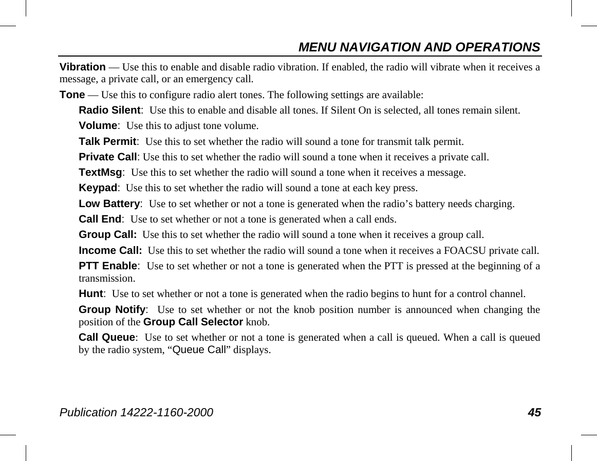 MENU NAVIGATION AND OPERATIONS Publication 14222-1160-2000 45 Vibration — Use this to enable and disable radio vibration. If enabled, the radio will vibrate when it receives a message, a private call, or an emergency call. Tone — Use this to configure radio alert tones. The following settings are available: Radio Silent:  Use this to enable and disable all tones. If Silent On is selected, all tones remain silent. Volume:  Use this to adjust tone volume. Talk Permit:  Use this to set whether the radio will sound a tone for transmit talk permit. Private Call: Use this to set whether the radio will sound a tone when it receives a private call. TextMsg:  Use this to set whether the radio will sound a tone when it receives a message. Keypad:  Use this to set whether the radio will sound a tone at each key press. Low Battery:  Use to set whether or not a tone is generated when the radio’s battery needs charging. Call End:  Use to set whether or not a tone is generated when a call ends. Group Call:  Use this to set whether the radio will sound a tone when it receives a group call. Income Call:  Use this to set whether the radio will sound a tone when it receives a FOACSU private call. PTT Enable:  Use to set whether or not a tone is generated when the PTT is pressed at the beginning of a transmission. Hunt:  Use to set whether or not a tone is generated when the radio begins to hunt for a control channel. Group Notify:  Use to set whether or not the knob position number is announced when changing the position of the Group Call Selector knob. Call Queue:  Use to set whether or not a tone is generated when a call is queued. When a call is queued by the radio system, “Queue Call” displays. 