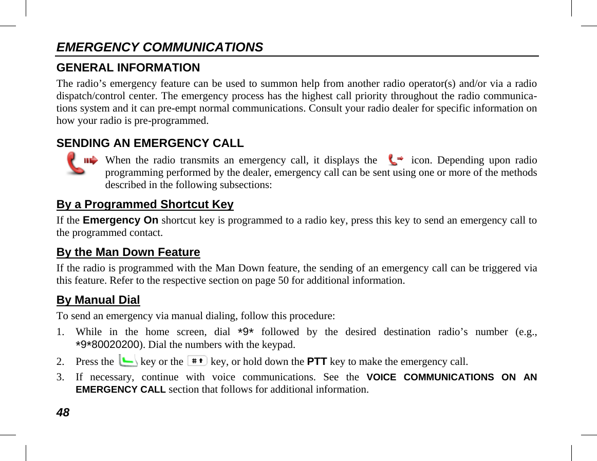 EMERGENCY COMMUNICATIONS 48 GENERAL INFORMATION The radio’s emergency feature can be used to summon help from another radio operator(s) and/or via a radio dispatch/control center. The emergency process has the highest call priority throughout the radio communica-tions system and it can pre-empt normal communications. Consult your radio dealer for specific information on how your radio is pre-programmed. SENDING AN EMERGENCY CALL  When the radio transmits an emergency call, it displays the   icon. Depending upon radio programming performed by the dealer, emergency call can be sent using one or more of the methods described in the following subsections: By a Programmed Shortcut Key If the Emergency On shortcut key is programmed to a radio key, press this key to send an emergency call to the programmed contact. By the Man Down Feature If the radio is programmed with the Man Down feature, the sending of an emergency call can be triggered via this feature. Refer to the respective section on page 50 for additional information. By Manual Dial To send an emergency via manual dialing, follow this procedure: 1. While in the home screen, dial *9* followed by the desired destination radio’s number (e.g., *9*80020200). Dial the numbers with the keypad. 2. Press the   key or the key, or hold down the PTT key to make the emergency call. 3. If necessary, continue with voice communications. See the VOICE COMMUNICATIONS ON AN EMERGENCY CALL section that follows for additional information. 