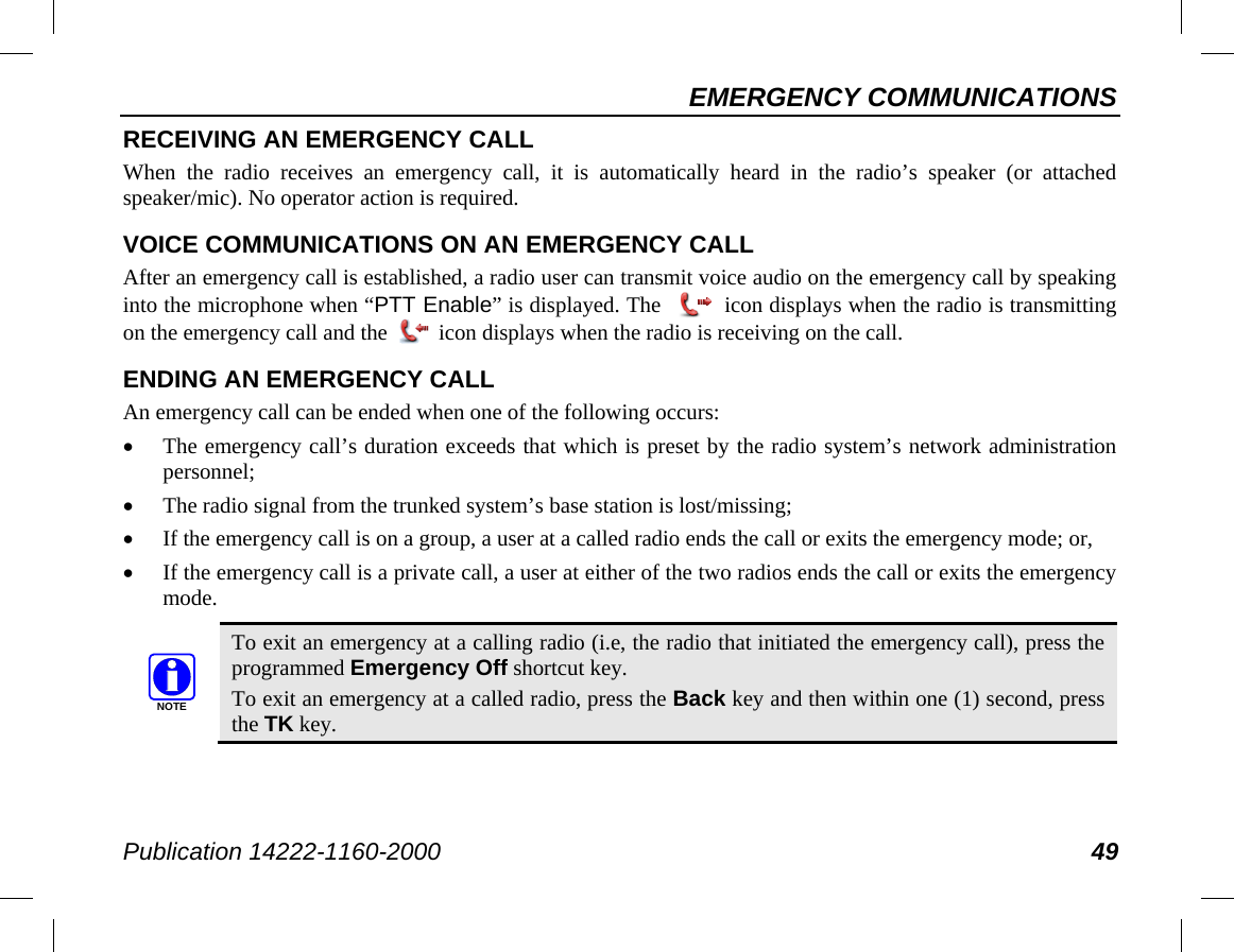 EMERGENCY COMMUNICATIONS Publication 14222-1160-2000 49 RECEIVING AN EMERGENCY CALL When the radio receives an emergency call, it is automatically heard in the radio’s speaker (or attached speaker/mic). No operator action is required. VOICE COMMUNICATIONS ON AN EMERGENCY CALL After an emergency call is established, a radio user can transmit voice audio on the emergency call by speaking into the microphone when “PTT Enable” is displayed. The   icon displays when the radio is transmitting on the emergency call and the   icon displays when the radio is receiving on the call. ENDING AN EMERGENCY CALL An emergency call can be ended when one of the following occurs: • The emergency call’s duration exceeds that which is preset by the radio system’s network administration personnel; • The radio signal from the trunked system’s base station is lost/missing; • If the emergency call is on a group, a user at a called radio ends the call or exits the emergency mode; or, • If the emergency call is a private call, a user at either of the two radios ends the call or exits the emergency mode.   To exit an emergency at a calling radio (i.e, the radio that initiated the emergency call), press the programmed Emergency Off shortcut key. To exit an emergency at a called radio, press the Back key and then within one (1) second, press the TK key. NOTE
