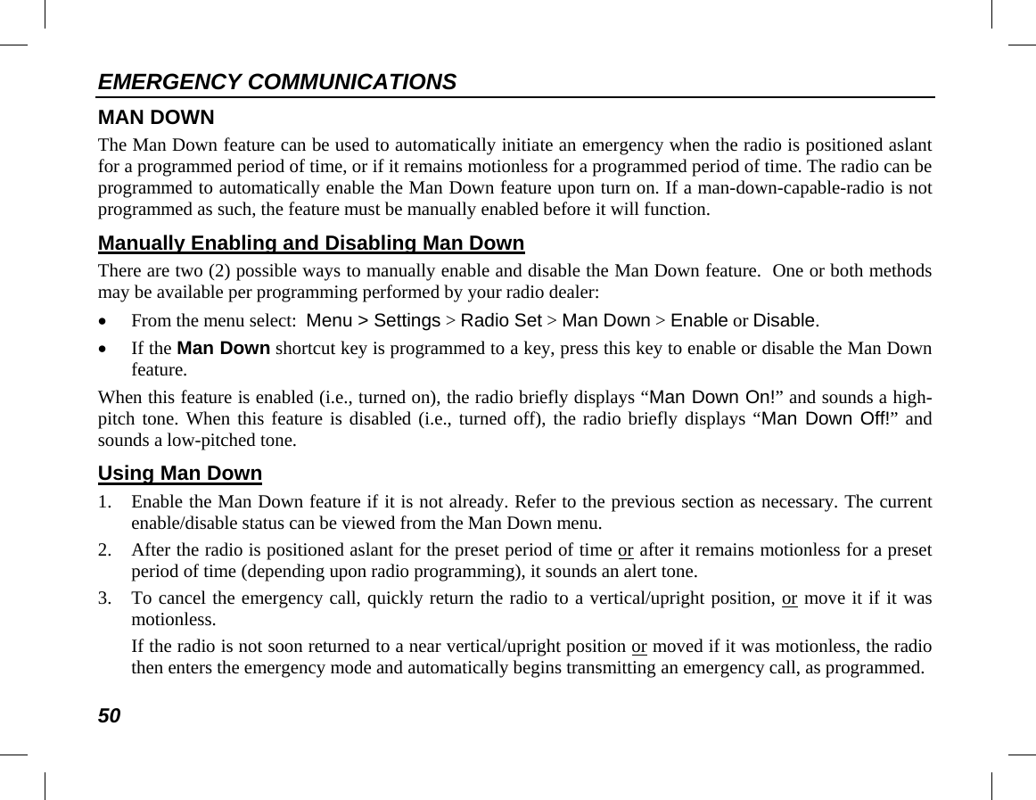 EMERGENCY COMMUNICATIONS 50 MAN DOWN The Man Down feature can be used to automatically initiate an emergency when the radio is positioned aslant for a programmed period of time, or if it remains motionless for a programmed period of time. The radio can be programmed to automatically enable the Man Down feature upon turn on. If a man-down-capable-radio is not programmed as such, the feature must be manually enabled before it will function. Manually Enabling and Disabling Man Down There are two (2) possible ways to manually enable and disable the Man Down feature.  One or both methods may be available per programming performed by your radio dealer: • From the menu select:  Menu &gt; Settings &gt; Radio Set &gt; Man Down &gt; Enable or Disable. • If the Man Down shortcut key is programmed to a key, press this key to enable or disable the Man Down feature. When this feature is enabled (i.e., turned on), the radio briefly displays “Man Down On!” and sounds a high-pitch tone. When this feature is disabled (i.e., turned off), the radio briefly displays “Man Down Off!” and sounds a low-pitched tone. Using Man Down 1. Enable the Man Down feature if it is not already. Refer to the previous section as necessary. The current enable/disable status can be viewed from the Man Down menu. 2. After the radio is positioned aslant for the preset period of time or after it remains motionless for a preset period of time (depending upon radio programming), it sounds an alert tone. 3. To cancel the emergency call, quickly return the radio to a vertical/upright position, or move it if it was motionless. If the radio is not soon returned to a near vertical/upright position or moved if it was motionless, the radio then enters the emergency mode and automatically begins transmitting an emergency call, as programmed. 