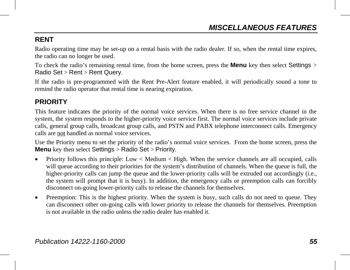 MISCELLANEOUS FEATURES Publication 14222-1160-2000 55 RENT Radio operating time may be set-up on a rental basis with the radio dealer. If so, when the rental time expires, the radio can no longer be used. To check the radio’s remaining rental time, from the home screen, press the Menu key then select Settings &gt; Radio Set &gt; Rent &gt; Rent Query. If the radio is pre-programmed with the Rent Pre-Alert feature enabled, it will periodically sound a tone to remind the radio operator that rental time is nearing expiration. PRIORITY This feature indicates the priority of the normal voice services. When there is no free service channel in the system, the system responds to the higher-priority voice service first. The normal voice services include private calls, general group calls, broadcast group calls, and PSTN and PABX telephone interconnect calls. Emergency calls are not handled as normal voice services. Use the Priority menu to set the priority of the radio’s normal voice services.  From the home screen, press the Menu key then select Settings &gt; Radio Set &gt; Priority. • Priority follows this principle: Low &lt; Medium &lt; High. When the service channels are all occupied, calls will queue according to their priorities for the system’s distribution of channels. When the queue is full, the higher-priority calls can jump the queue and the lower-priority calls will be extruded out accordingly (i.e., the system will prompt that it is busy). In addition, the emergency calls or preemption calls can forcibly disconnect on-going lower-priority calls to release the channels for themselves. • Preemption: This is the highest priority. When the system is busy, such calls do not need to queue. They can disconnect other on-going calls with lower priority to release the channels for themselves. Preemption is not available in the radio unless the radio dealer has enabled it. 