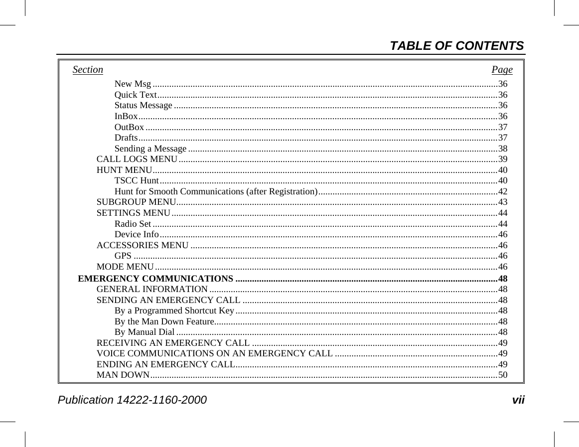 TABLE OF CONTENTS Publication 14222-1160-2000 vii Section   Page New Msg .................................................................................................................................................. 36 Quick Text ................................................................................................................................................ 36 Status Message ......................................................................................................................................... 36 InBox ........................................................................................................................................................ 36 OutBox ..................................................................................................................................................... 37 Drafts ........................................................................................................................................................ 37 Sending a Message ................................................................................................................................... 38 CALL LOGS MENU ....................................................................................................................................... 39 HUNT MENU .................................................................................................................................................. 40 TSCC Hunt ............................................................................................................................................... 40 Hunt for Smooth Communications (after Registration) ............................................................................ 42 SUBGROUP MENU ........................................................................................................................................ 43 SETTINGS MENU .......................................................................................................................................... 44 Radio Set .................................................................................................................................................. 44 Device Info ............................................................................................................................................... 46 ACCESSORIES MENU .................................................................................................................................. 46 GPS .......................................................................................................................................................... 46 MODE MENU ................................................................................................................................................. 46 EMERGENCY COMMUNICATIONS ............................................................................................................... 48 GENERAL INFORMATION .......................................................................................................................... 48 SENDING AN EMERGENCY CALL ............................................................................................................ 48 By a Programmed Shortcut Key ............................................................................................................... 48 By the Man Down Feature........................................................................................................................ 48 By Manual Dial ........................................................................................................................................ 48 RECEIVING AN EMERGENCY CALL ........................................................................................................ 49 VOICE COMMUNICATIONS ON AN EMERGENCY CALL ..................................................................... 49 ENDING AN EMERGENCY CALL ............................................................................................................... 49 MAN DOWN ................................................................................................................................................... 50 