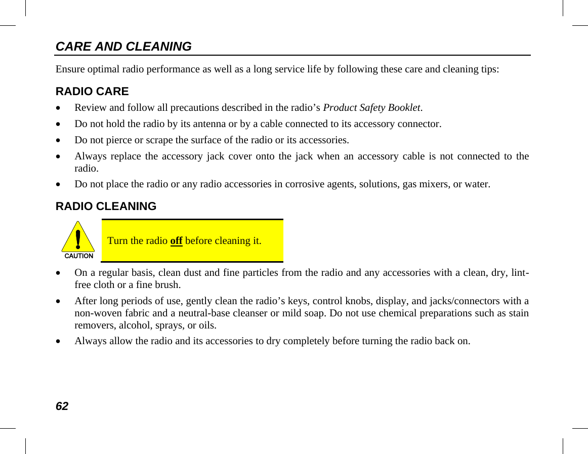 CARE AND CLEANING 62 Ensure optimal radio performance as well as a long service life by following these care and cleaning tips: RADIO CARE • Review and follow all precautions described in the radio’s Product Safety Booklet. • Do not hold the radio by its antenna or by a cable connected to its accessory connector. • Do not pierce or scrape the surface of the radio or its accessories. • Always replace the accessory jack cover onto the jack when an accessory cable is not connected to the radio. • Do not place the radio or any radio accessories in corrosive agents, solutions, gas mixers, or water. RADIO CLEANING   Turn the radio off before cleaning it. • On a regular basis, clean dust and fine particles from the radio and any accessories with a clean, dry, lint-free cloth or a fine brush. • After long periods of use, gently clean the radio’s keys, control knobs, display, and jacks/connectors with a non-woven fabric and a neutral-base cleanser or mild soap. Do not use chemical preparations such as stain removers, alcohol, sprays, or oils. • Always allow the radio and its accessories to dry completely before turning the radio back on. CAUTION