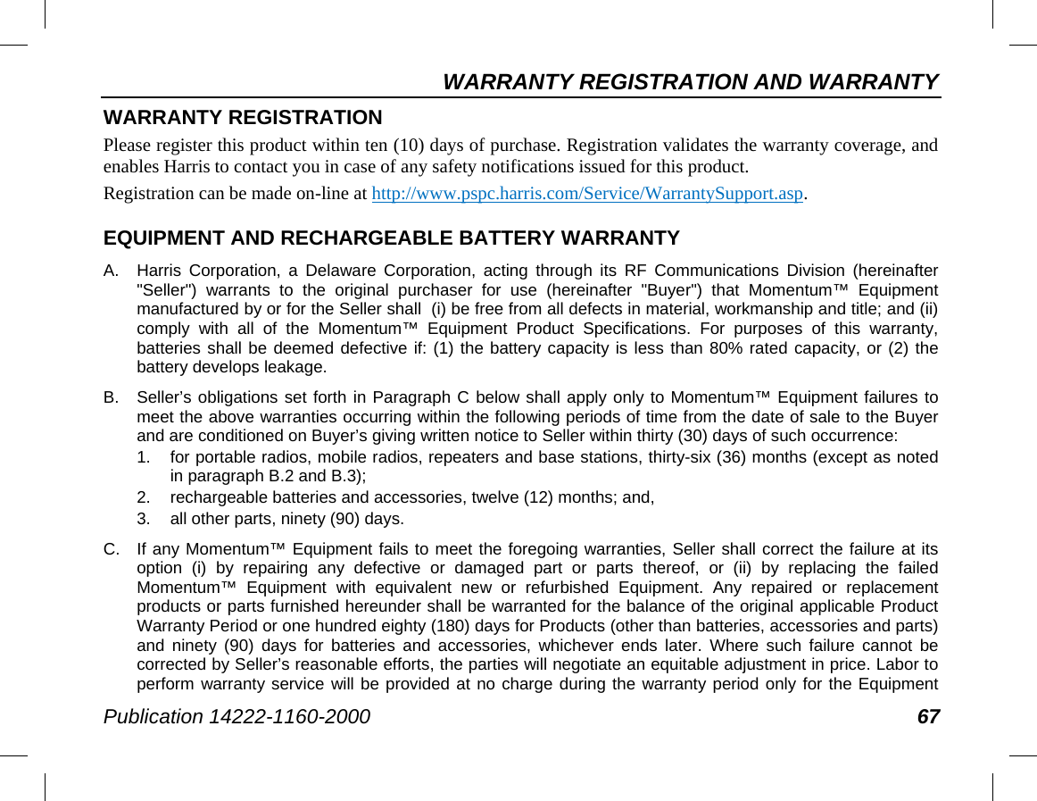 WARRANTY REGISTRATION AND WARRANTY Publication 14222-1160-2000 67 WARRANTY REGISTRATION Please register this product within ten (10) days of purchase. Registration validates the warranty coverage, and enables Harris to contact you in case of any safety notifications issued for this product. Registration can be made on-line at http://www.pspc.harris.com/Service/WarrantySupport.asp. EQUIPMENT AND RECHARGEABLE BATTERY WARRANTY A.  Harris Corporation, a Delaware Corporation, acting through its RF Communications Division (hereinafter &quot;Seller&quot;) warrants to the original purchaser for use (hereinafter &quot;Buyer&quot;) that Momentum™ Equipment manufactured by or for the Seller shall  (i) be free from all defects in material, workmanship and title; and (ii) comply with all of the Momentum™ Equipment Product Specifications. For purposes of this warranty, batteries shall be deemed defective if: (1) the battery capacity is less than 80% rated capacity, or (2) the battery develops leakage. B.  Seller’s obligations set forth in Paragraph C below shall apply only to Momentum™ Equipment failures to meet the above warranties occurring within the following periods of time from the date of sale to the Buyer and are conditioned on Buyer’s giving written notice to Seller within thirty (30) days of such occurrence: 1. for portable radios, mobile radios, repeaters and base stations, thirty-six (36) months (except as noted in paragraph B.2 and B.3); 2. rechargeable batteries and accessories, twelve (12) months; and, 3. all other parts, ninety (90) days. C. If any Momentum™ Equipment fails to meet the foregoing warranties, Seller shall correct the failure at its option (i) by repairing any defective or damaged part or parts thereof, or (ii) by replacing the failed Momentum™ Equipment with equivalent new or refurbished Equipment. Any repaired or replacement products or parts furnished hereunder shall be warranted for the balance of the original applicable Product Warranty Period or one hundred eighty (180) days for Products (other than batteries, accessories and parts) and ninety (90) days for batteries and accessories, whichever ends later. Where such failure cannot be corrected by Seller’s reasonable efforts, the parties will negotiate an equitable adjustment in price. Labor to perform warranty service will be provided at no charge during the warranty period only for the Equipment 