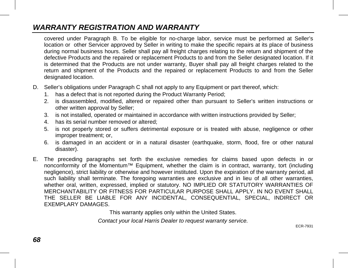 WARRANTY REGISTRATION AND WARRANTY 68 covered under Paragraph B. To be eligible for no-charge labor, service must be performed at Seller’s location or  other Servicer approved by Seller in writing to make the specific repairs at its place of business during normal business hours. Seller shall pay all freight charges relating to the return and shipment of the defective Products and the repaired or replacement Products to and from the Seller designated location. If it is determined that the Products are not under warranty, Buyer shall pay all freight charges related to the return and shipment of the Products and the repaired or replacement Products to and from the Seller designated location. D. Seller’s obligations under Paragraph C shall not apply to any Equipment or part thereof, which: 1. has a defect that is not reported during the Product Warranty Period; 2. is disassembled, modified, altered or repaired other than pursuant to Seller’s written instructions or other written approval by Seller;  3. is not installed, operated or maintained in accordance with written instructions provided by Seller; 4. has its serial number removed or altered; 5. is not properly stored or suffers detrimental exposure or is treated with abuse, negligence or other improper treatment; or, 6. is damaged in an accident or in a natural disaster (earthquake, storm, flood, fire  or other natural disaster). E.  The preceding paragraphs set forth the exclusive remedies for claims based upon defects in or nonconformity of the Momentum™ Equipment, whether the claim is in contract, warranty, tort (including negligence), strict liability or otherwise and however instituted. Upon the expiration of the warranty period, all such liability shall terminate. The foregoing warranties are exclusive and in lieu of all other warranties, whether oral, written, expressed, implied or statutory. NO IMPLIED OR STATUTORY WARRANTIES OF MERCHANTABILITY OR FITNESS FOR PARTICULAR PURPOSE SHALL APPLY. IN NO EVENT SHALL THE SELLER BE LIABLE FOR ANY INCIDENTAL, CONSEQUENTIAL, SPECIAL, INDIRECT OR EXEMPLARY DAMAGES. This warranty applies only within the United States. Contact your local Harris Dealer to request warranty service. ECR-7931 