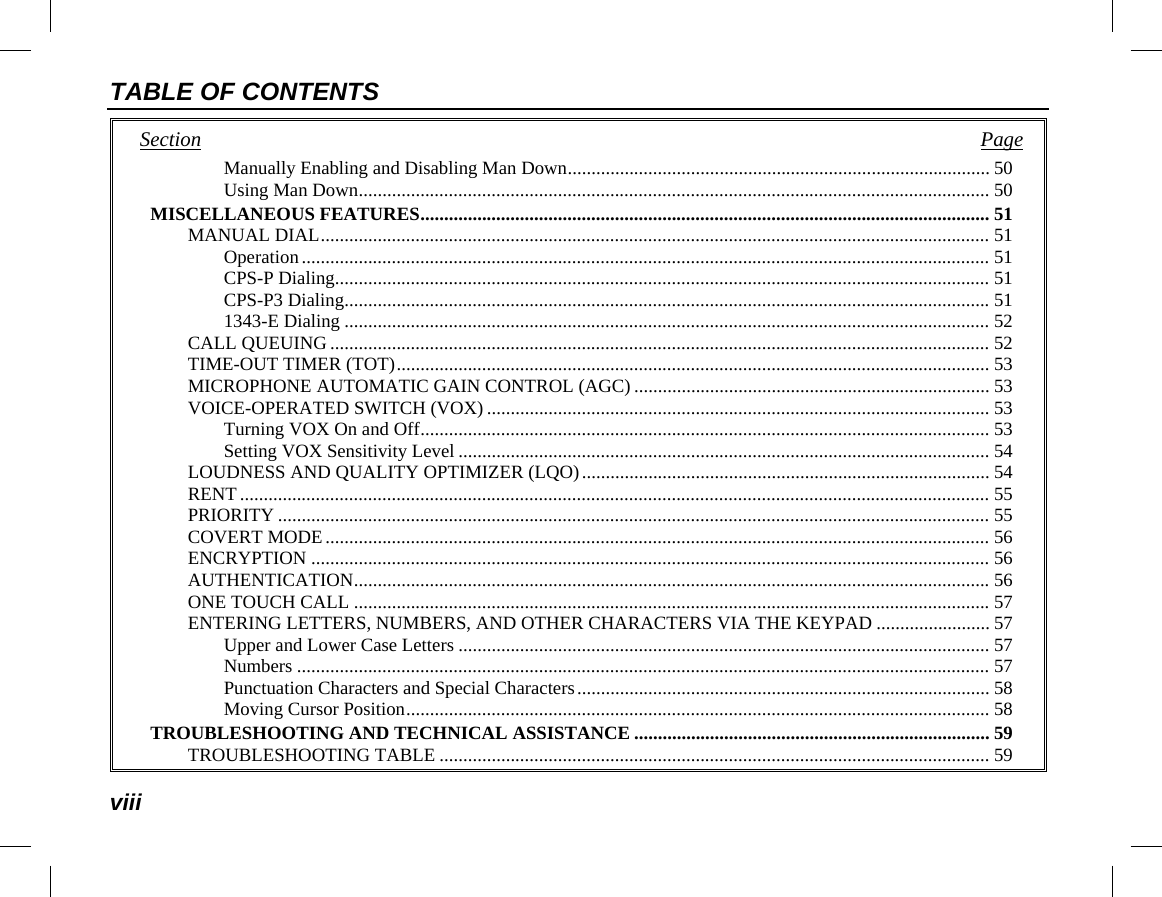 TABLE OF CONTENTS viii Section   Page Manually Enabling and Disabling Man Down ......................................................................................... 50 Using Man Down ..................................................................................................................................... 50 MISCELLANEOUS FEATURES ........................................................................................................................ 51 MANUAL DIAL ............................................................................................................................................. 51 Operation ................................................................................................................................................. 51 CPS-P Dialing.......................................................................................................................................... 51 CPS-P3 Dialing ........................................................................................................................................ 51 1343-E Dialing ........................................................................................................................................ 52 CALL QUEUING ........................................................................................................................................... 52 TIME-OUT TIMER (TOT) ............................................................................................................................. 53 MICROPHONE AUTOMATIC GAIN CONTROL (AGC) ........................................................................... 53 VOICE-OPERATED SWITCH (VOX) .......................................................................................................... 53 Turning VOX On and Off ........................................................................................................................ 53 Setting VOX Sensitivity Level ................................................................................................................ 54 LOUDNESS AND QUALITY OPTIMIZER (LQO) ...................................................................................... 54 RENT .............................................................................................................................................................. 55 PRIORITY ...................................................................................................................................................... 55 COVERT MODE ............................................................................................................................................ 56 ENCRYPTION ............................................................................................................................................... 56 AUTHENTICATION ...................................................................................................................................... 56 ONE TOUCH CALL ...................................................................................................................................... 57 ENTERING LETTERS, NUMBERS, AND OTHER CHARACTERS VIA THE KEYPAD ........................ 57 Upper and Lower Case Letters ................................................................................................................ 57 Numbers .................................................................................................................................................. 57 Punctuation Characters and Special Characters ....................................................................................... 58 Moving Cursor Position ........................................................................................................................... 58 TROUBLESHOOTING AND TECHNICAL ASSISTANCE ........................................................................... 59 TROUBLESHOOTING TABLE .................................................................................................................... 59 