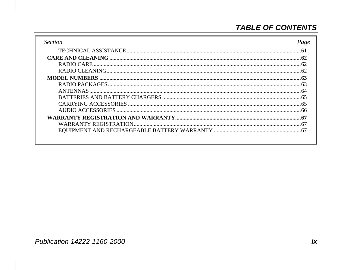 TABLE OF CONTENTS Publication 14222-1160-2000 ix Section   Page TECHNICAL ASSISTANCE .......................................................................................................................... 61 CARE AND CLEANING ...................................................................................................................................... 62 RADIO CARE ................................................................................................................................................. 62 RADIO CLEANING ........................................................................................................................................ 62 MODEL NUMBERS ............................................................................................................................................. 63 RADIO PACKAGES ....................................................................................................................................... 63 ANTENNAS .................................................................................................................................................... 64 BATTERIES AND BATTERY CHARGERS ................................................................................................. 65 CARRYING ACCESSORIES ......................................................................................................................... 65 AUDIO ACCESSORIES ................................................................................................................................. 66 WARRANTY REGISTRATION AND WARRANTY........................................................................................ 67 WARRANTY REGISTRATION ..................................................................................................................... 67 EQUIPMENT AND RECHARGEABLE BATTERY WARRANTY ............................................................. 67  
