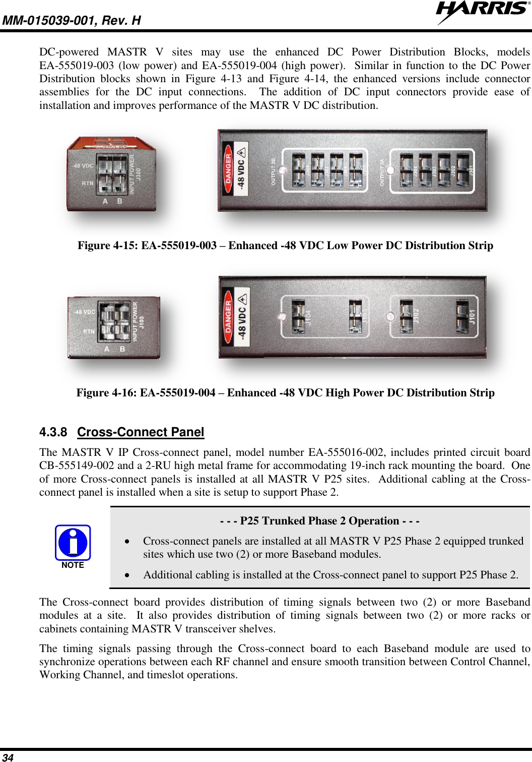 MM-015039-001, Rev. H     34 DC-powered  MASTR  V  sites  may  use  the  enhanced  DC  Power  Distribution  Blocks,  models EA-555019-003 (low power) and EA-555019-004 (high power).  Similar in function to the DC Power Distribution  blocks  shown  in  Figure  4-13  and  Figure  4-14,  the  enhanced  versions  include  connector assemblies  for  the  DC  input  connections.    The  addition  of  DC  input  connectors  provide  ease  of installation and improves performance of the MASTR V DC distribution.    Figure 4-15: EA-555019-003 – Enhanced -48 VDC Low Power DC Distribution Strip     Figure 4-16: EA-555019-004 – Enhanced -48 VDC High Power DC Distribution Strip  4.3.8  Cross-Connect Panel The MASTR V IP Cross-connect panel, model number EA-555016-002, includes printed circuit board CB-555149-002 and a 2-RU high metal frame for accommodating 19-inch rack mounting the board.  One of more Cross-connect panels is installed at all MASTR V P25 sites.  Additional cabling at the Cross-connect panel is installed when a site is setup to support Phase 2.     - - - P25 Trunked Phase 2 Operation - - -  Cross-connect panels are installed at all MASTR V P25 Phase 2 equipped trunked sites which use two (2) or more Baseband modules.  Additional cabling is installed at the Cross-connect panel to support P25 Phase 2. The  Cross-connect  board  provides  distribution  of  timing  signals  between  two  (2)  or  more  Baseband modules  at  a  site.    It  also  provides  distribution  of  timing  signals  between  two  (2)  or  more  racks  or cabinets containing MASTR V transceiver shelves.   The  timing  signals  passing  through  the  Cross-connect  board  to  each  Baseband  module  are  used  to synchronize operations between each RF channel and ensure smooth transition between Control Channel, Working Channel, and timeslot operations.  NOTE