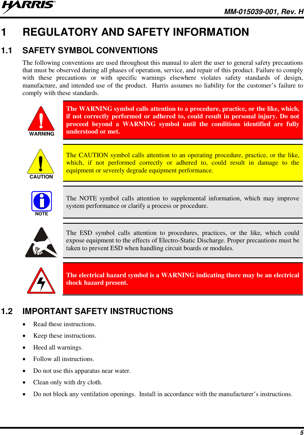   MM-015039-001, Rev. H 5 1  REGULATORY AND SAFETY INFORMATION 1.1  SAFETY SYMBOL CONVENTIONS The following conventions are used throughout this manual to alert the user to general safety precautions that must be observed during all phases of operation, service, and repair of this product. Failure to comply with  these  precautions  or  with  specific  warnings  elsewhere  violates  safety  standards  of  design, manufacture, and intended use of the product.  Harris assumes no liability for the customer’s failure to comply with these standards.  The WARNING symbol calls attention to a procedure, practice, or the like, which, if not correctly performed or adhered to, could result in personal injury. Do not proceed  beyond  a  WARNING  symbol  until  the  conditions  identified  are  fully understood or met.    The CAUTION symbol calls attention to an operating procedure, practice, or the like, which,  if  not  performed  correctly  or  adhered  to,  could  result  in  damage  to  the equipment or severely degrade equipment performance.    The  NOTE  symbol  calls  attention  to  supplemental  information,  which  may  improve system performance or clarify a process or procedure.    The  ESD  symbol  calls  attention  to  procedures,  practices,  or  the  like,  which  could expose equipment to the effects of Electro-Static Discharge. Proper precautions must be taken to prevent ESD when handling circuit boards or modules.    The electrical hazard symbol is a WARNING indicating there may be an electrical shock hazard present.  1.2  IMPORTANT SAFETY INSTRUCTIONS  Read these instructions.  Keep these instructions.  Heed all warnings.  Follow all instructions.  Do not use this apparatus near water.  Clean only with dry cloth.  Do not block any ventilation openings.  Install in accordance with the manufacturer’s instructions. WARNINGCAUTIONNOTE