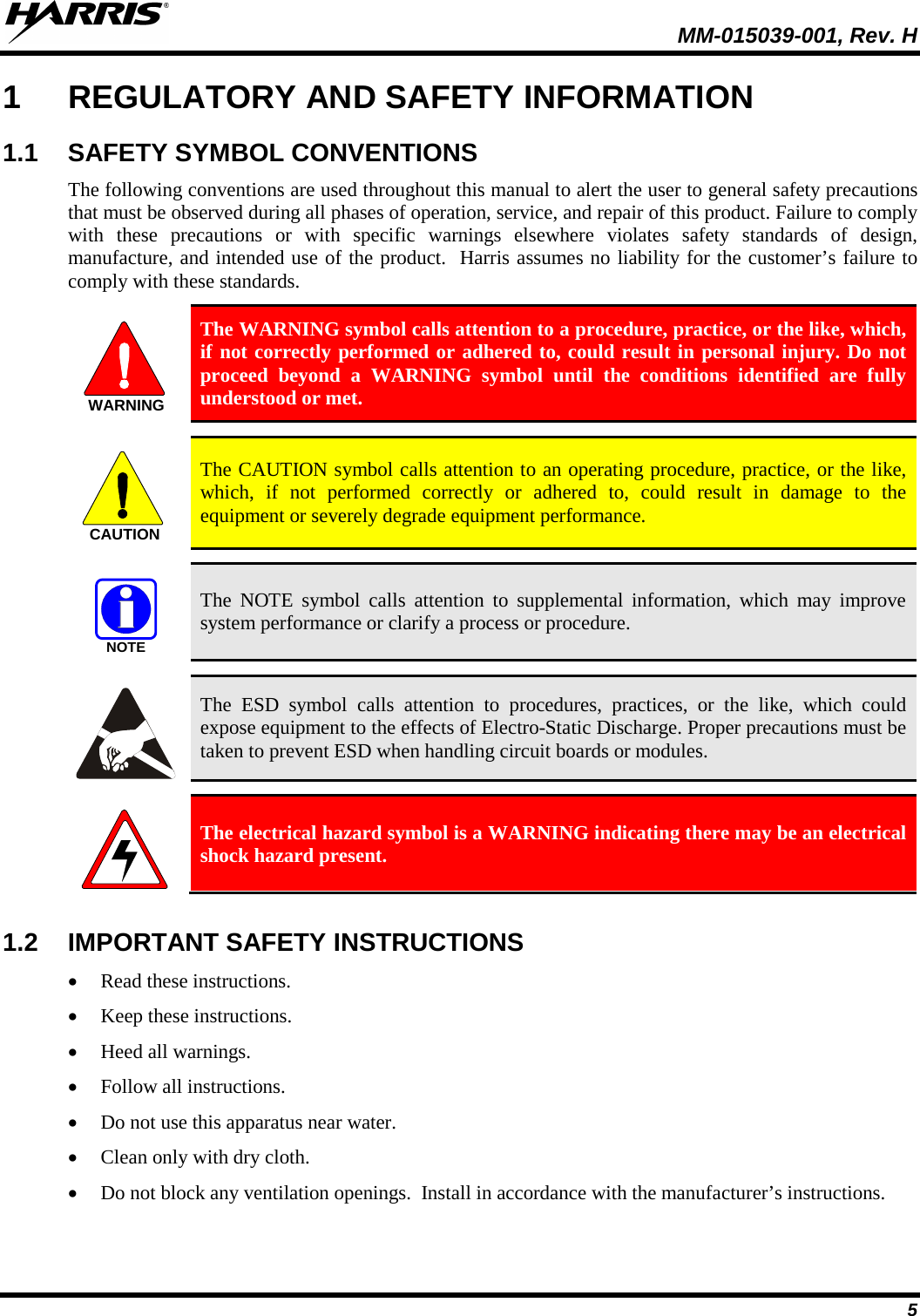   MM-015039-001, Rev. H 5 1  REGULATORY AND SAFETY INFORMATION 1.1 SAFETY SYMBOL CONVENTIONS The following conventions are used throughout this manual to alert the user to general safety precautions that must be observed during all phases of operation, service, and repair of this product. Failure to comply with these precautions or with specific warnings elsewhere violates safety standards of design, manufacture, and intended use of the product.  Harris assumes no liability for the customer’s failure to comply with these standards.  The WARNING symbol calls attention to a procedure, practice, or the like, which, if not correctly performed or adhered to, could result in personal injury. Do not proceed beyond a WARNING symbol until the conditions identified are fully understood or met.    The CAUTION symbol calls attention to an operating procedure, practice, or the like, which, if not performed correctly or adhered to, could result in damage to the equipment or severely degrade equipment performance.    The NOTE symbol calls attention to supplemental information, which may improve system performance or clarify a process or procedure.    The ESD symbol calls attention to procedures, practices, or the like, which could expose equipment to the effects of Electro-Static Discharge. Proper precautions must be taken to prevent ESD when handling circuit boards or modules.    The electrical hazard symbol is a WARNING indicating there may be an electrical shock hazard present.  1.2 IMPORTANT SAFETY INSTRUCTIONS • Read these instructions. • Keep these instructions. • Heed all warnings. • Follow all instructions. • Do not use this apparatus near water. • Clean only with dry cloth. • Do not block any ventilation openings.  Install in accordance with the manufacturer’s instructions. WARNINGCAUTIONNOTE