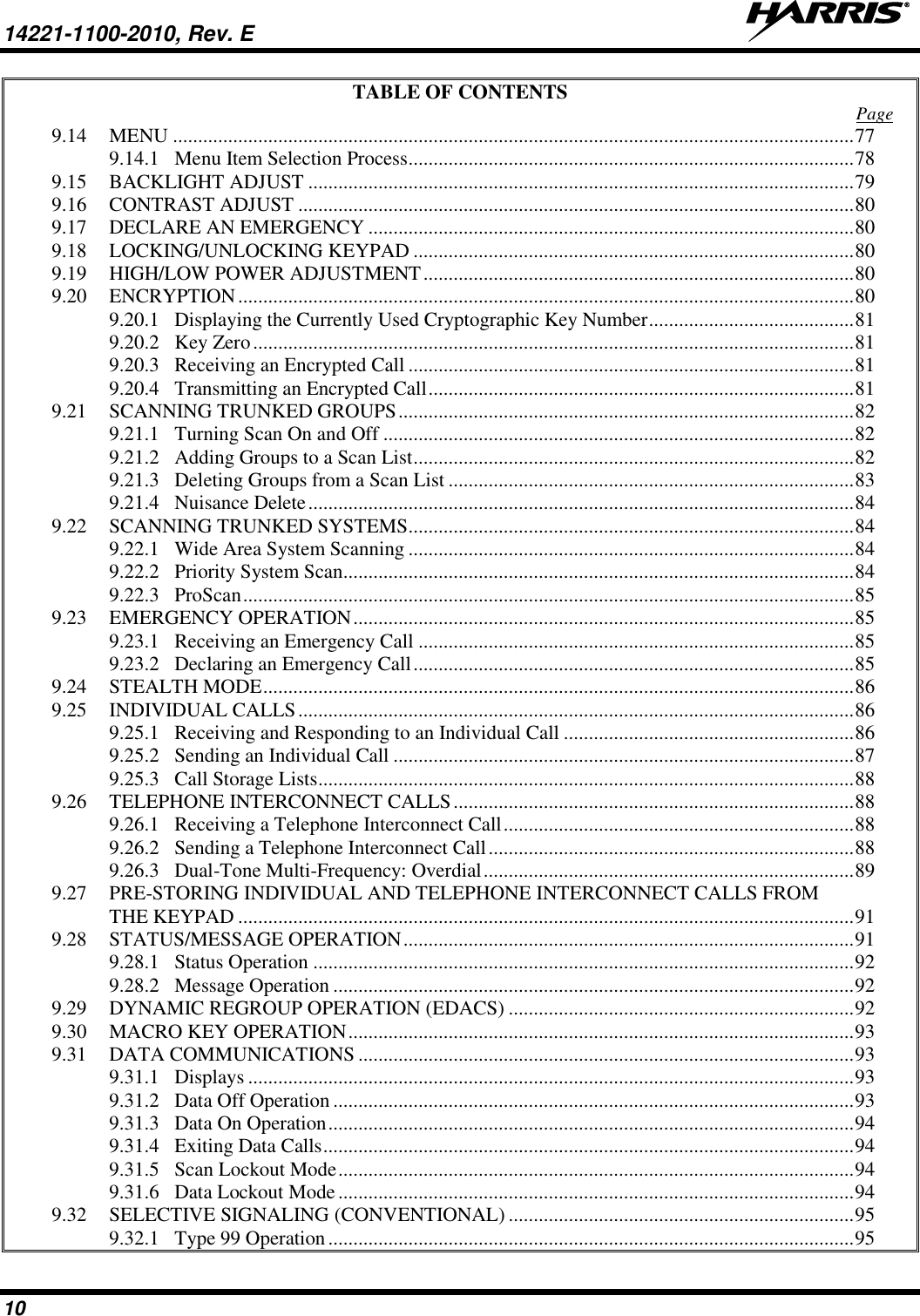 14221-1100-2010, Rev. E   10 TABLE OF CONTENTS  Page 9.14 MENU ........................................................................................................................................ 77 9.14.1 Menu Item Selection Process ......................................................................................... 78 9.15 BACKLIGHT ADJUST ............................................................................................................. 79 9.16 CONTRAST ADJUST ............................................................................................................... 80 9.17 DECLARE AN EMERGENCY ................................................................................................. 80 9.18 LOCKING/UNLOCKING KEYPAD ........................................................................................ 80 9.19 HIGH/LOW POWER ADJUSTMENT ...................................................................................... 80 9.20 ENCRYPTION ........................................................................................................................... 80 9.20.1 Displaying the Currently Used Cryptographic Key Number ......................................... 81 9.20.2 Key Zero ........................................................................................................................ 81 9.20.3 Receiving an Encrypted Call ......................................................................................... 81 9.20.4 Transmitting an Encrypted Call ..................................................................................... 81 9.21 SCANNING TRUNKED GROUPS ........................................................................................... 82 9.21.1 Turning Scan On and Off .............................................................................................. 82 9.21.2 Adding Groups to a Scan List ........................................................................................ 82 9.21.3 Deleting Groups from a Scan List ................................................................................. 83 9.21.4 Nuisance Delete ............................................................................................................. 84 9.22 SCANNING TRUNKED SYSTEMS ......................................................................................... 84 9.22.1 Wide Area System Scanning ......................................................................................... 84 9.22.2 Priority System Scan...................................................................................................... 84 9.22.3 ProScan .......................................................................................................................... 85 9.23 EMERGENCY OPERATION .................................................................................................... 85 9.23.1 Receiving an Emergency Call ....................................................................................... 85 9.23.2 Declaring an Emergency Call ........................................................................................ 85 9.24 STEALTH MODE ...................................................................................................................... 86 9.25 INDIVIDUAL CALLS ............................................................................................................... 86 9.25.1 Receiving and Responding to an Individual Call .......................................................... 86 9.25.2 Sending an Individual Call ............................................................................................ 87 9.25.3 Call Storage Lists ........................................................................................................... 88 9.26 TELEPHONE INTERCONNECT CALLS ................................................................................ 88 9.26.1 Receiving a Telephone Interconnect Call ...................................................................... 88 9.26.2 Sending a Telephone Interconnect Call ......................................................................... 88 9.26.3 Dual-Tone Multi-Frequency: Overdial .......................................................................... 89 9.27 PRE-STORING INDIVIDUAL AND TELEPHONE INTERCONNECT CALLS FROM THE KEYPAD ........................................................................................................................... 91 9.28 STATUS/MESSAGE OPERATION .......................................................................................... 91 9.28.1 Status Operation ............................................................................................................ 92 9.28.2 Message Operation ........................................................................................................ 92 9.29 DYNAMIC REGROUP OPERATION (EDACS) ..................................................................... 92 9.30 MACRO KEY OPERATION ..................................................................................................... 93 9.31 DATA COMMUNICATIONS ................................................................................................... 93 9.31.1 Displays ......................................................................................................................... 93 9.31.2 Data Off Operation ........................................................................................................ 93 9.31.3 Data On Operation ......................................................................................................... 94 9.31.4 Exiting Data Calls .......................................................................................................... 94 9.31.5 Scan Lockout Mode ....................................................................................................... 94 9.31.6 Data Lockout Mode ....................................................................................................... 94 9.32 SELECTIVE SIGNALING (CONVENTIONAL) ..................................................................... 95 9.32.1 Type 99 Operation ......................................................................................................... 95 