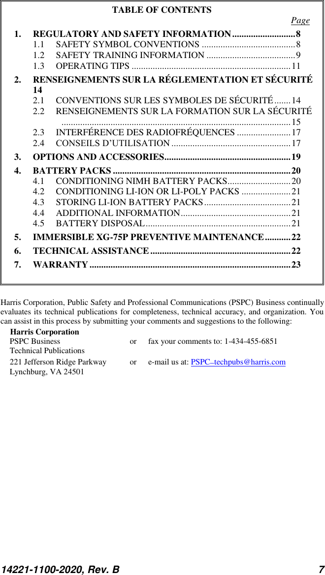 14221-1100-2020, Rev. B 7  TABLE OF CONTENTS  Page 1. REGULATORY AND SAFETY INFORMATION ........................... 8 1.1 SAFETY SYMBOL CONVENTIONS ........................................ 8 1.2 SAFETY TRAINING INFORMATION ...................................... 9 1.3 OPERATING TIPS .................................................................... 11 2. RENSEIGNEMENTS SUR LA RÉGLEMENTATION ET SÉCURITÉ 14 2.1 CONVENTIONS SUR LES SYMBOLES DE SÉCURITÉ ....... 14 2.2 RENSEIGNEMENTS SUR LA FORMATION SUR LA SÉCURITÉ.................................................................................................. 15 2.3 INTERFÉRENCE DES RADIOFRÉQUENCES ....................... 17 2.4 CONSEILS D’UTILISATION ................................................... 17 3. OPTIONS AND ACCESSORIES ...................................................... 19 4. BATTERY PACKS ............................................................................ 20 4.1 CONDITIONING NIMH BATTERY PACKS........................... 20 4.2 CONDITIONING LI-ION OR LI-POLY PACKS ..................... 21 4.3 STORING LI-ION BATTERY PACKS ..................................... 21 4.4 ADDITIONAL INFORMATION ............................................... 21 4.5 BATTERY DISPOSAL .............................................................. 21 5. IMMERSIBLE XG-75P PREVENTIVE MAINTENANCE ........... 22 6. TECHNICAL ASSISTANCE ............................................................ 22 7. WARRANTY ...................................................................................... 23   Harris Corporation, Public Safety and Professional Communications (PSPC) Business continually evaluates its technical publications for completeness, technical accuracy, and organization. You can assist in this process by submitting your comments and suggestions to the following: Harris Corporation PSPC Business  or  fax your comments to: 1-434-455-6851 Technical Publications 221 Jefferson Ridge Parkway  or  e-mail us at: PSPC_techpubs@harris.com Lynchburg, VA 24501  