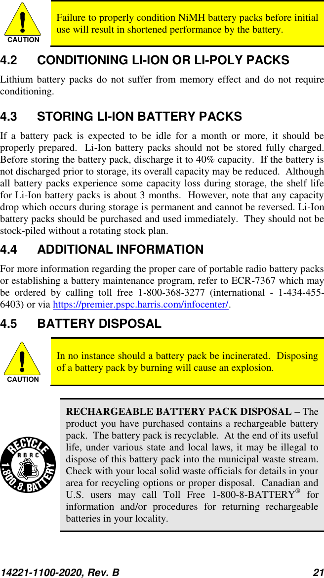 14221-1100-2020, Rev. B 21  CAUTION Failure to properly condition NiMH battery packs before initial use will result in shortened performance by the battery. 4.2  CONDITIONING LI-ION OR LI-POLY PACKS Lithium battery packs  do not suffer from memory effect and do  not require conditioning.   4.3  STORING LI-ION BATTERY PACKS If  a  battery  pack  is  expected  to  be  idle  for  a  month  or  more,  it  should  be properly prepared.  Li-Ion battery packs should  not be  stored fully charged.  Before storing the battery pack, discharge it to 40% capacity.  If the battery is not discharged prior to storage, its overall capacity may be reduced.  Although all battery packs experience some capacity loss during storage, the shelf life for Li-Ion battery packs is about 3 months.  However, note that any capacity drop which occurs during storage is permanent and cannot be reversed. Li-Ion battery packs should be purchased and used immediately.  They should not be stock-piled without a rotating stock plan.  4.4  ADDITIONAL INFORMATION For more information regarding the proper care of portable radio battery packs or establishing a battery maintenance program, refer to ECR-7367 which may be  ordered  by  calling  toll  free  1-800-368-3277  (international  -  1-434-455-6403) or via https://premier.pspc.harris.com/infocenter/. 4.5  BATTERY DISPOSAL CAUTION In no instance should a battery pack be incinerated.  Disposing of a battery pack by burning will cause an explosion.   RECHARGEABLE BATTERY PACK DISPOSAL – The product you have purchased contains a rechargeable battery pack.  The battery pack is recyclable.  At the end of its useful life, under various state and local laws, it may be illegal to dispose of this battery pack into the municipal waste stream.  Check with your local solid waste officials for details in your area for recycling options or proper disposal.  Canadian and U.S.  users  may  call  Toll  Free  1-800-8-BATTERY®  for information  and/or  procedures  for  returning  rechargeable batteries in your locality. 