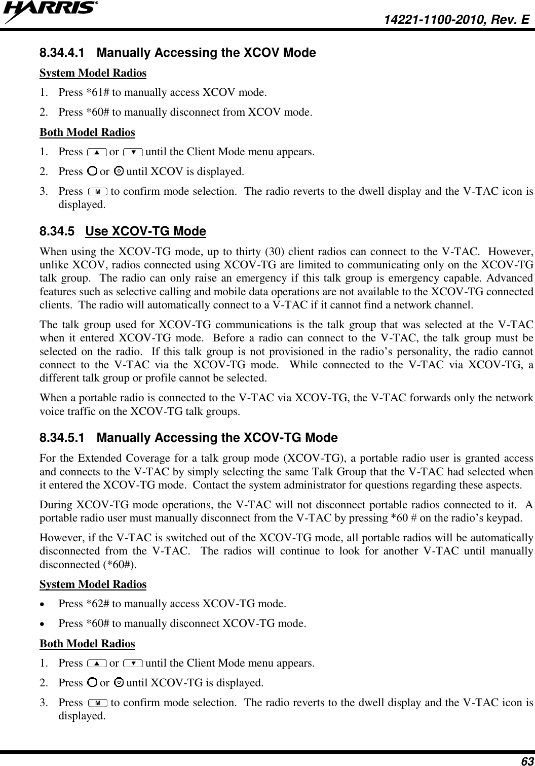   14221-1100-2010, Rev. E 63 8.34.4.1  Manually Accessing the XCOV Mode System Model Radios 1. Press *61# to manually access XCOV mode.  2. Press *60# to manually disconnect from XCOV mode.  Both Model Radios 1. Press   or   until the Client Mode menu appears. 2. Press   or   until XCOV is displayed. 3. Press   to confirm mode selection.  The radio reverts to the dwell display and the V-TAC icon is displayed. 8.34.5  Use XCOV-TG Mode  When using the XCOV-TG mode, up to thirty (30) client radios can connect to the V-TAC.  However, unlike XCOV, radios connected using XCOV-TG are limited to communicating only on the XCOV-TG talk group.  The radio can only raise an emergency if this talk group is emergency capable. Advanced features such as selective calling and mobile data operations are not available to the XCOV-TG connected clients.  The radio will automatically connect to a V-TAC if it cannot find a network channel. The talk group used for XCOV-TG communications is the talk group that was selected at the V-TAC when it entered XCOV-TG mode.  Before a radio can connect to the V-TAC, the talk group must be selected on the radio.    If  this  talk  group  is  not  provisioned  in  the  radio’s personality,  the  radio  cannot connect  to  the  V-TAC  via  the  XCOV-TG  mode.    While  connected  to  the  V-TAC  via  XCOV-TG,  a different talk group or profile cannot be selected.  When a portable radio is connected to the V-TAC via XCOV-TG, the V-TAC forwards only the network voice traffic on the XCOV-TG talk groups.   8.34.5.1  Manually Accessing the XCOV-TG Mode For the Extended Coverage for a talk group mode (XCOV-TG), a portable radio user is granted access and connects to the V-TAC by simply selecting the same Talk Group that the V-TAC had selected when it entered the XCOV-TG mode.  Contact the system administrator for questions regarding these aspects. During XCOV-TG mode operations, the V-TAC will not disconnect portable radios connected to it.  A portable radio user must manually disconnect from the V-TAC by pressing *60 # on the radio’s keypad.  However, if the V-TAC is switched out of the XCOV-TG mode, all portable radios will be automatically disconnected  from  the  V-TAC.    The  radios  will  continue  to  look  for  another  V-TAC  until  manually disconnected (*60#).  System Model Radios  Press *62# to manually access XCOV-TG mode.   Press *60# to manually disconnect XCOV-TG mode. Both Model Radios 1. Press   or   until the Client Mode menu appears. 2. Press   or   until XCOV-TG is displayed. 3. Press   to confirm mode selection.  The radio reverts to the dwell display and the V-TAC icon is displayed. 
