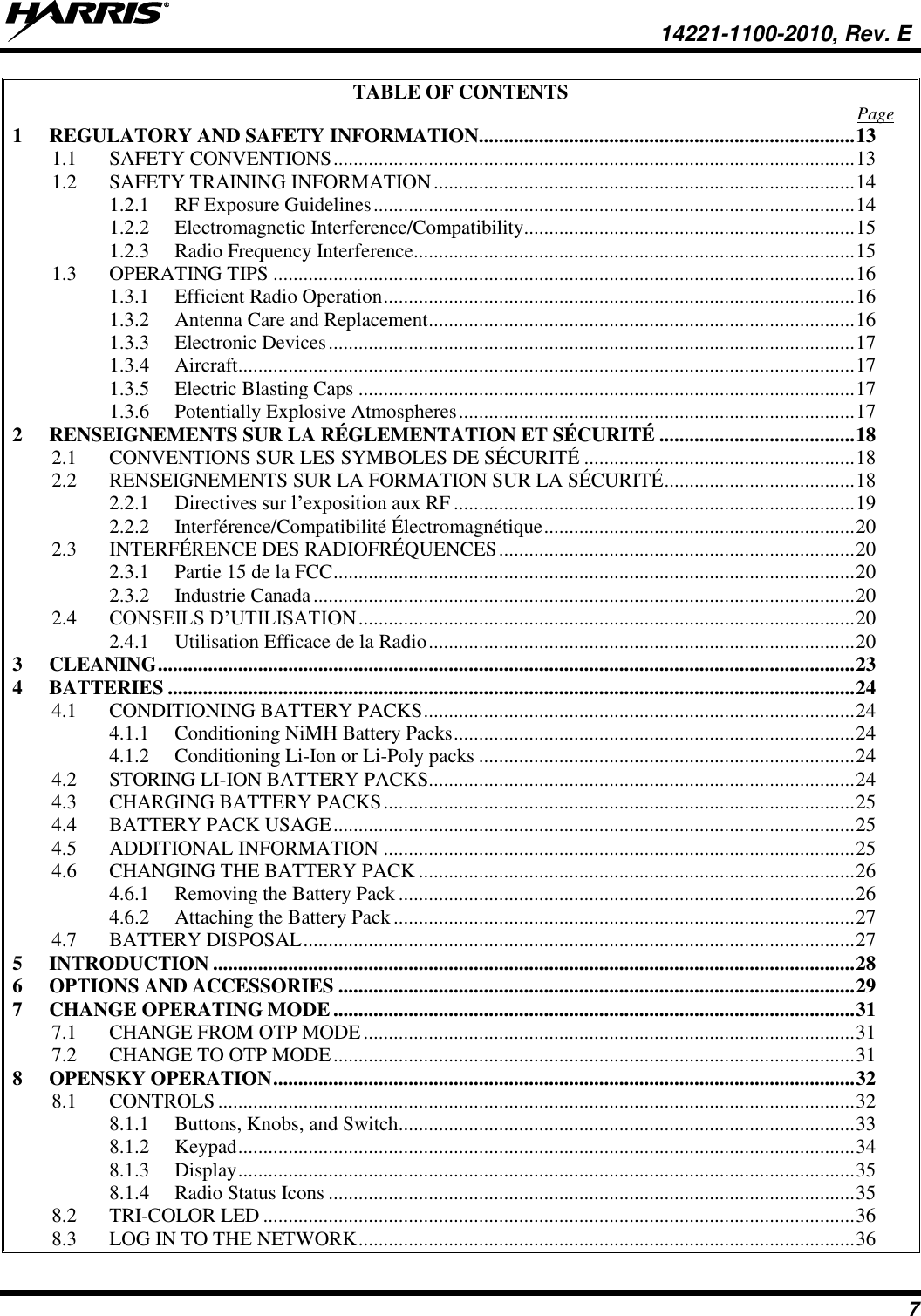   14221-1100-2010, Rev. E 7 TABLE OF CONTENTS  Page 1 REGULATORY AND SAFETY INFORMATION ........................................................................... 13 1.1 SAFETY CONVENTIONS ........................................................................................................ 13 1.2 SAFETY TRAINING INFORMATION .................................................................................... 14 1.2.1 RF Exposure Guidelines ................................................................................................ 14 1.2.2 Electromagnetic Interference/Compatibility.................................................................. 15 1.2.3 Radio Frequency Interference ........................................................................................ 15 1.3 OPERATING TIPS .................................................................................................................... 16 1.3.1 Efficient Radio Operation .............................................................................................. 16 1.3.2 Antenna Care and Replacement ..................................................................................... 16 1.3.3 Electronic Devices ......................................................................................................... 17 1.3.4 Aircraft........................................................................................................................... 17 1.3.5 Electric Blasting Caps ................................................................................................... 17 1.3.6 Potentially Explosive Atmospheres ............................................................................... 17 2 RENSEIGNEMENTS SUR LA RÉGLEMENTATION ET SÉCURITÉ ....................................... 18 2.1 CONVENTIONS SUR LES SYMBOLES DE SÉCURITÉ ...................................................... 18 2.2 RENSEIGNEMENTS SUR LA FORMATION SUR LA SÉCURITÉ ...................................... 18 2.2.1 Directives sur l’exposition aux RF ................................................................................ 19 2.2.2 Interférence/Compatibilité Électromagnétique .............................................................. 20 2.3 INTERFÉRENCE DES RADIOFRÉQUENCES ....................................................................... 20 2.3.1 Partie 15 de la FCC ........................................................................................................ 20 2.3.2 Industrie Canada ............................................................................................................ 20 2.4 CONSEILS D’UTILISATION ................................................................................................... 20 2.4.1 Utilisation Efficace de la Radio ..................................................................................... 20 3 CLEANING ........................................................................................................................................... 23 4 BATTERIES ......................................................................................................................................... 24 4.1 CONDITIONING BATTERY PACKS ...................................................................................... 24 4.1.1 Conditioning NiMH Battery Packs ................................................................................ 24 4.1.2 Conditioning Li-Ion or Li-Poly packs ........................................................................... 24 4.2 STORING LI-ION BATTERY PACKS..................................................................................... 24 4.3 CHARGING BATTERY PACKS .............................................................................................. 25 4.4 BATTERY PACK USAGE ........................................................................................................ 25 4.5 ADDITIONAL INFORMATION .............................................................................................. 25 4.6 CHANGING THE BATTERY PACK ....................................................................................... 26 4.6.1 Removing the Battery Pack ........................................................................................... 26 4.6.2 Attaching the Battery Pack ............................................................................................ 27 4.7 BATTERY DISPOSAL .............................................................................................................. 27 5 INTRODUCTION ................................................................................................................................ 28 6 OPTIONS AND ACCESSORIES ....................................................................................................... 29 7 CHANGE OPERATING MODE ........................................................................................................ 31 7.1 CHANGE FROM OTP MODE .................................................................................................. 31 7.2 CHANGE TO OTP MODE ........................................................................................................ 31 8 OPENSKY OPERATION .................................................................................................................... 32 8.1 CONTROLS ............................................................................................................................... 32 8.1.1 Buttons, Knobs, and Switch........................................................................................... 33 8.1.2 Keypad ........................................................................................................................... 34 8.1.3 Display ........................................................................................................................... 35 8.1.4 Radio Status Icons ......................................................................................................... 35 8.2 TRI-COLOR LED ...................................................................................................................... 36 8.3 LOG IN TO THE NETWORK ................................................................................................... 36 