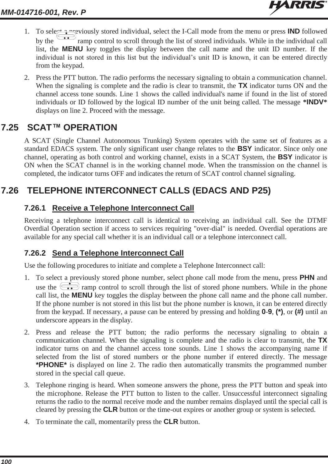 MM-014716-001, Rev. P  100 1. To select a previously stored individual, select the I-Call mode from the menu or press IND followed by the   ramp control to scroll through the list of stored individuals. While in the individual call list, the MENU key toggles the display between the call name and the unit ID number. If the individual is not stored in this list but the individual’s unit ID is known, it can be entered directly from the keypad. 2. Press the PTT button. The radio performs the necessary signaling to obtain a communication channel. When the signaling is complete and the radio is clear to transmit, the TX indicator turns ON and the channel access tone sounds. Line 1 shows the called individual&apos;s name if found in the list of stored individuals or ID followed by the logical ID number of the unit being called. The message *INDV* displays on line 2. Proceed with the message. 7.25 SCAT™ OPERATION A SCAT (Single Channel Autonomous Trunking) System operates with the same set of features as a standard EDACS system. The only significant user change relates to the BSY indicator. Since only one channel, operating as both control and working channel, exists in a SCAT System, the BSY indicator is ON when the SCAT channel is in the working channel mode. When the transmission on the channel is completed, the indicator turns OFF and indicates the return of SCAT control channel signaling. 7.26  TELEPHONE INTERCONNECT CALLS (EDACS AND P25) 7.26.1  Receive a Telephone Interconnect Call Receiving a telephone interconnect call is identical to receiving an individual call. See the DTMF Overdial Operation section if access to services requiring &quot;over-dial&quot; is needed. Overdial operations are available for any special call whether it is an individual call or a telephone interconnect call. 7.26.2  Send a Telephone Interconnect Call Use the following procedures to initiate and complete a Telephone Interconnect call: 1. To select a previously stored phone number, select phone call mode from the menu, press PHN and use the   ramp control to scroll through the list of stored phone numbers. While in the phone call list, the MENU key toggles the display between the phone call name and the phone call number. If the phone number is not stored in this list but the phone number is known, it can be entered directly from the keypad. If necessary, a pause can be entered by pressing and holding 0-9, (*), or (#) until an underscore appears in the display. 2. Press and release the PTT button; the radio performs the necessary signaling to obtain a communication channel. When the signaling is complete and the radio is clear to transmit, the TX indicator turns on and the channel access tone sounds. Line 1 shows the accompanying name if selected from the list of stored numbers or the phone number if entered directly. The message *PHONE* is displayed on line 2. The radio then automatically transmits the programmed number stored in the special call queue. 3. Telephone ringing is heard. When someone answers the phone, press the PTT button and speak into the microphone. Release the PTT button to listen to the caller. Unsuccessful interconnect signaling returns the radio to the normal receive mode and the number remains displayed until the special call is cleared by pressing the CLR button or the time-out expires or another group or system is selected. 4. To terminate the call, momentarily press the CLR button.  