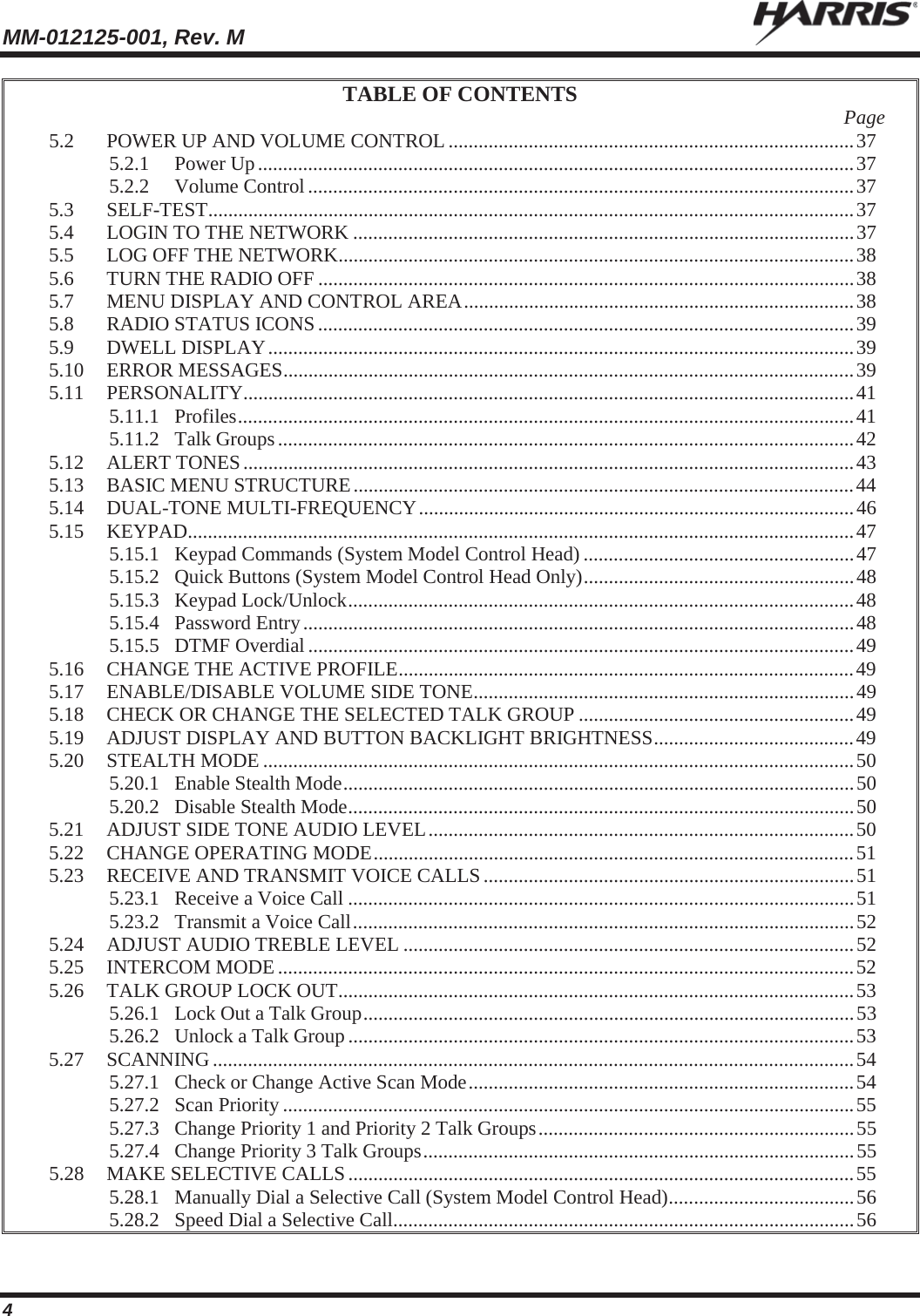 MM-012125-001, Rev. M   4 TABLE OF CONTENTS  Page 5.2 POWER UP AND VOLUME CONTROL ................................................................................. 37 5.2.1 Power Up ....................................................................................................................... 37 5.2.2 Volume Control ............................................................................................................. 37 5.3 SELF-TEST ................................................................................................................................. 37 5.4 LOGIN TO THE NETWORK .................................................................................................... 37 5.5 LOG OFF THE NETWORK ....................................................................................................... 38 5.6 TURN THE RADIO OFF ........................................................................................................... 38 5.7 MENU DISPLAY AND CONTROL AREA .............................................................................. 38 5.8 RADIO STATUS ICONS ........................................................................................................... 39 5.9 DWELL DISPLAY ..................................................................................................................... 39 5.10 ERROR MESSAGES .................................................................................................................. 39 5.11 PERSONALITY.......................................................................................................................... 41 5.11.1 Profiles ........................................................................................................................... 41 5.11.2 Talk Groups ................................................................................................................... 42 5.12 ALERT TONES .......................................................................................................................... 43 5.13 BASIC MENU STRUCTURE .................................................................................................... 44 5.14 DUAL-TONE MULTI-FREQUENCY ....................................................................................... 46 5.15 KEYPAD ..................................................................................................................................... 47 5.15.1 Keypad Commands (System Model Control Head) ...................................................... 47 5.15.2 Quick Buttons (System Model Control Head Only) ...................................................... 48 5.15.3 Keypad Lock/Unlock ..................................................................................................... 48 5.15.4 Password Entry .............................................................................................................. 48 5.15.5 DTMF Overdial ............................................................................................................. 49 5.16 CHANGE THE ACTIVE PROFILE ........................................................................................... 49 5.17 ENABLE/DISABLE VOLUME SIDE TONE ............................................................................ 49 5.18 CHECK OR CHANGE THE SELECTED TALK GROUP ....................................................... 49 5.19 ADJUST DISPLAY AND BUTTON BACKLIGHT BRIGHTNESS ........................................ 49 5.20 STEALTH MODE ...................................................................................................................... 50 5.20.1 Enable Stealth Mode ...................................................................................................... 50 5.20.2 Disable Stealth Mode ..................................................................................................... 50 5.21 ADJUST SIDE TONE AUDIO LEVEL ..................................................................................... 50 5.22 CHANGE OPERATING MODE ................................................................................................ 51 5.23 RECEIVE AND TRANSMIT VOICE CALLS .......................................................................... 51 5.23.1 Receive a Voice Call ..................................................................................................... 51 5.23.2 Transmit a Voice Call .................................................................................................... 52 5.24 ADJUST AUDIO TREBLE LEVEL .......................................................................................... 52 5.25 INTERCOM MODE ................................................................................................................... 52 5.26 TALK GROUP LOCK OUT ....................................................................................................... 53 5.26.1 Lock Out a Talk Group .................................................................................................. 53 5.26.2 Unlock a Talk Group ..................................................................................................... 53 5.27 SCANNING ................................................................................................................................ 54 5.27.1 Check or Change Active Scan Mode ............................................................................. 54 5.27.2 Scan Priority .................................................................................................................. 55 5.27.3 Change Priority 1 and Priority 2 Talk Groups ............................................................... 55 5.27.4 Change Priority 3 Talk Groups ...................................................................................... 55 5.28 MAKE SELECTIVE CALLS ..................................................................................................... 55 5.28.1 Manually Dial a Selective Call (System Model Control Head) ..................................... 56 5.28.2 Speed Dial a Selective Call ............................................................................................ 56 