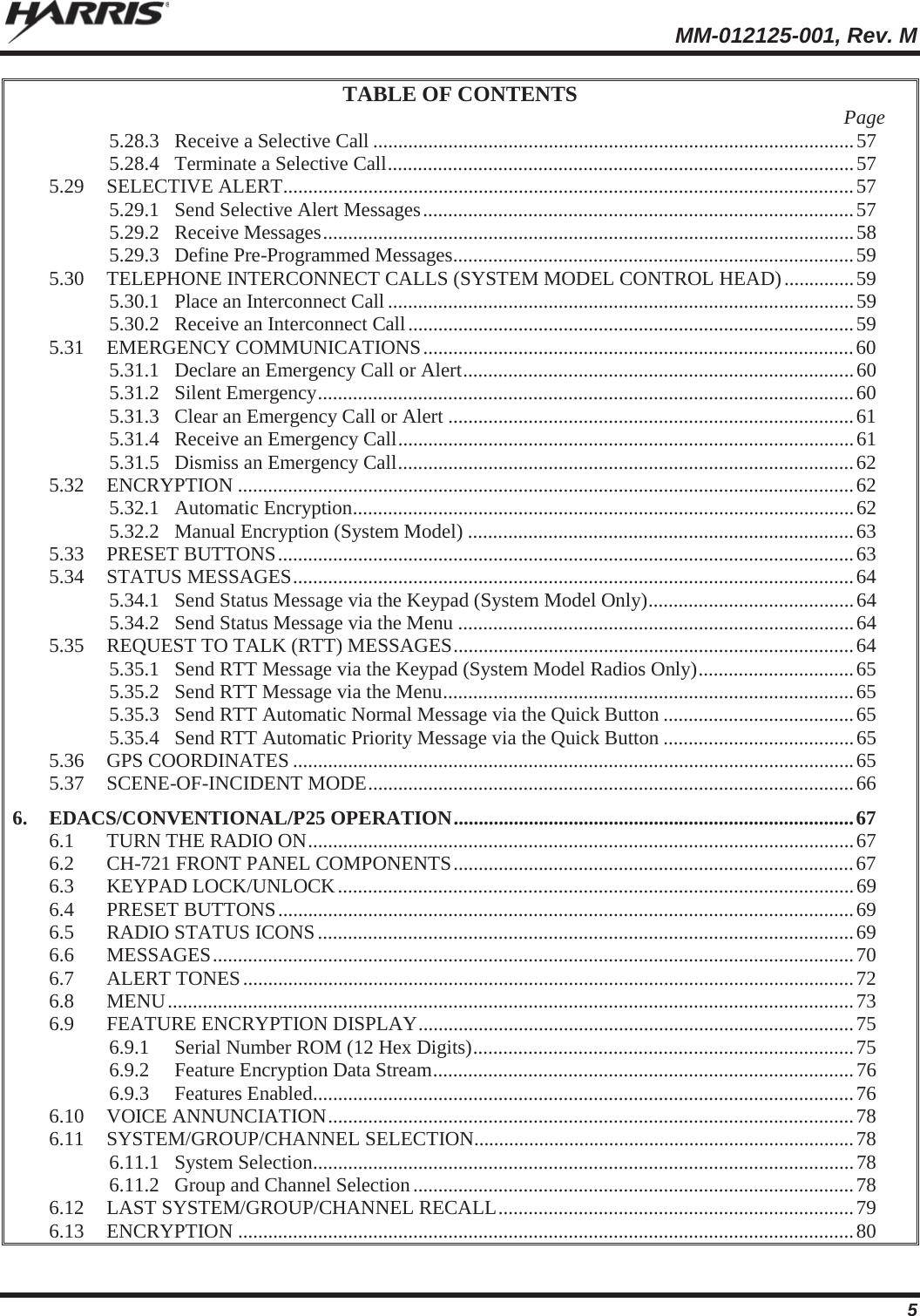 MM-012125-001, Rev. M 5 TABLE OF CONTENTS  Page 5.28.3 Receive a Selective Call ................................................................................................ 57 5.28.4 Terminate a Selective Call ............................................................................................. 57 5.29 SELECTIVE ALERT .................................................................................................................. 57 5.29.1 Send Selective Alert Messages ...................................................................................... 57 5.29.2 Receive Messages .......................................................................................................... 58 5.29.3 Define Pre-Programmed Messages ................................................................................ 59 5.30 TELEPHONE INTERCONNECT CALLS (SYSTEM MODEL CONTROL HEAD) .............. 59 5.30.1 Place an Interconnect Call ............................................................................................. 59 5.30.2 Receive an Interconnect Call ......................................................................................... 59 5.31 EMERGENCY COMMUNICATIONS ...................................................................................... 60 5.31.1 Declare an Emergency Call or Alert .............................................................................. 60 5.31.2 Silent Emergency ........................................................................................................... 60 5.31.3 Clear an Emergency Call or Alert ................................................................................. 61 5.31.4 Receive an Emergency Call ........................................................................................... 61 5.31.5 Dismiss an Emergency Call ........................................................................................... 62 5.32 ENCRYPTION ........................................................................................................................... 62 5.32.1 Automatic Encryption .................................................................................................... 62 5.32.2 Manual Encryption (System Model) ............................................................................. 63 5.33 PRESET BUTTONS ................................................................................................................... 63 5.34 STATUS MESSAGES ................................................................................................................ 64 5.34.1 Send Status Message via the Keypad (System Model Only) ......................................... 64 5.34.2 Send Status Message via the Menu ............................................................................... 64 5.35 REQUEST TO TALK (RTT) MESSAGES ................................................................................ 64 5.35.1 Send RTT Message via the Keypad (System Model Radios Only) ............................... 65 5.35.2 Send RTT Message via the Menu .................................................................................. 65 5.35.3 Send RTT Automatic Normal Message via the Quick Button ...................................... 65 5.35.4 Send RTT Automatic Priority Message via the Quick Button ...................................... 65 5.36 GPS COORDINATES ................................................................................................................ 65 5.37 SCENE-OF-INCIDENT MODE ................................................................................................. 66 6. EDACS/CONVENTIONAL/P25 OPERATION ................................................................................ 67 6.1 TURN THE RADIO ON ............................................................................................................. 67 6.2 CH-721 FRONT PANEL COMPONENTS ................................................................................ 67 6.3 KEYPAD  LOCK/UNLOCK ....................................................................................................... 69 6.4 PRESET BUTTONS ................................................................................................................... 69 6.5 RADIO STATUS ICONS ........................................................................................................... 69 6.6 MESSAGES ................................................................................................................................ 70 6.7 ALERT TONES .......................................................................................................................... 72 6.8 MENU ......................................................................................................................................... 73 6.9 FEATURE ENCRYPTION DISPLAY ....................................................................................... 75 6.9.1 Serial Number ROM (12 Hex Digits) ............................................................................ 75 6.9.2 Feature Encryption Data Stream .................................................................................... 76 6.9.3 Features Enabled ............................................................................................................ 76 6.10 VOICE ANNUNCIATION .........................................................................................................  78 6.11 SYSTEM/GROUP/CHANNEL SELECTION............................................................................ 78 6.11.1 System Selection ............................................................................................................ 78 6.11.2 Group and Channel Selection ........................................................................................ 78 6.12 LAST SYSTEM/GROUP/CHANNEL RECALL .......................................................................  79 6.13 ENCRYPTION ........................................................................................................................... 80 
