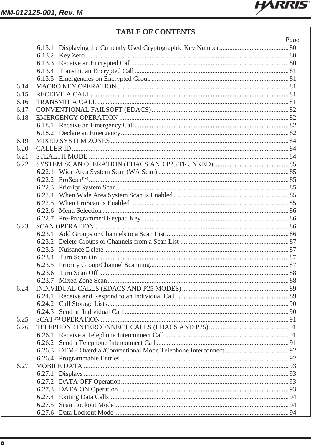 MM-012125-001, Rev. M   6 TABLE OF CONTENTS  Page 6.13.1 Displaying the Currently Used Cryptographic Key Number ......................................... 80 6.13.2 Key Zero ........................................................................................................................ 80 6.13.3 Receive an Encrypted Call ............................................................................................. 80 6.13.4 Transmit an Encrypted Call ........................................................................................... 81 6.13.5 Emergencies on Encrypted Group ................................................................................. 81 6.14 MACRO KEY OPERATION ..................................................................................................... 81 6.15 RECEIVE A CALL ..................................................................................................................... 81 6.16 TRANSMIT A CALL ................................................................................................................. 81 6.17 CONVENTIONAL FAILSOFT (EDACS) ................................................................................. 82 6.18 EMERGENCY OPERATION .................................................................................................... 82 6.18.1 Receive an Emergency Call ........................................................................................... 82 6.18.2 Declare an Emergency ................................................................................................... 82 6.19 MIXED SYSTEM ZONES ......................................................................................................... 84 6.20 CALLER ID ................................................................................................................................ 84 6.21 STEALTH MODE ...................................................................................................................... 84 6.22 SYSTEM SCAN OPERATION (EDACS AND P25 TRUNKED) ............................................ 85 6.22.1 Wide Area System Scan (WA Scan) ............................................................................. 85 6.22.2 ProScan™ ...................................................................................................................... 85 6.22.3 Priority System Scan...................................................................................................... 85 6.22.4 When Wide Area System Scan is Enabled .................................................................... 85 6.22.5 When ProScan Is Enabled ............................................................................................. 85 6.22.6 Menu Selection .............................................................................................................. 86 6.22.7 Pre-Programmed Keypad Key ....................................................................................... 86 6.23 SCAN OPERATION................................................................................................................... 86 6.23.1 Add Groups or Channels to a Scan List ......................................................................... 86 6.23.2 Delete Groups or Channels from a Scan List ................................................................ 87 6.23.3 Nuisance Delete ............................................................................................................. 87 6.23.4 Turn Scan On ................................................................................................................. 87 6.23.5 Priority Group/Channel Scanning .................................................................................. 87 6.23.6 Turn Scan Off ................................................................................................................ 88 6.23.7 Mixed Zone Scan ........................................................................................................... 88 6.24 INDIVIDUAL CALLS (EDACS AND P25 MODES) ............................................................... 89 6.24.1 Receive and Respond to an Individual Call ................................................................... 89 6.24.2 Call Storage Lists ........................................................................................................... 90 6.24.3 Send an Individual Call ................................................................................................. 90 6.25 SCAT™ OPERATION ............................................................................................................... 91 6.26 TELEPHONE INTERCONNECT CALLS (EDACS AND P25) ............................................... 91 6.26.1 Receive a Telephone Interconnect Call ......................................................................... 91 6.26.2 Send a Telephone Interconnect Call .............................................................................. 91 6.26.3 DTMF Overdial/Conventional Mode Telephone Interconnect ...................................... 92 6.26.4 Programmable Entries ................................................................................................... 92 6.27 MOBILE DATA ......................................................................................................................... 93 6.27.1 Displays ......................................................................................................................... 93 6.27.2 DATA OFF Operation ................................................................................................... 93 6.27.3 DATA ON Operation .................................................................................................... 93 6.27.4 Exiting Data Calls .......................................................................................................... 94 6.27.5 Scan Lockout Mode ....................................................................................................... 94 6.27.6 Data Lockout Mode ....................................................................................................... 94 