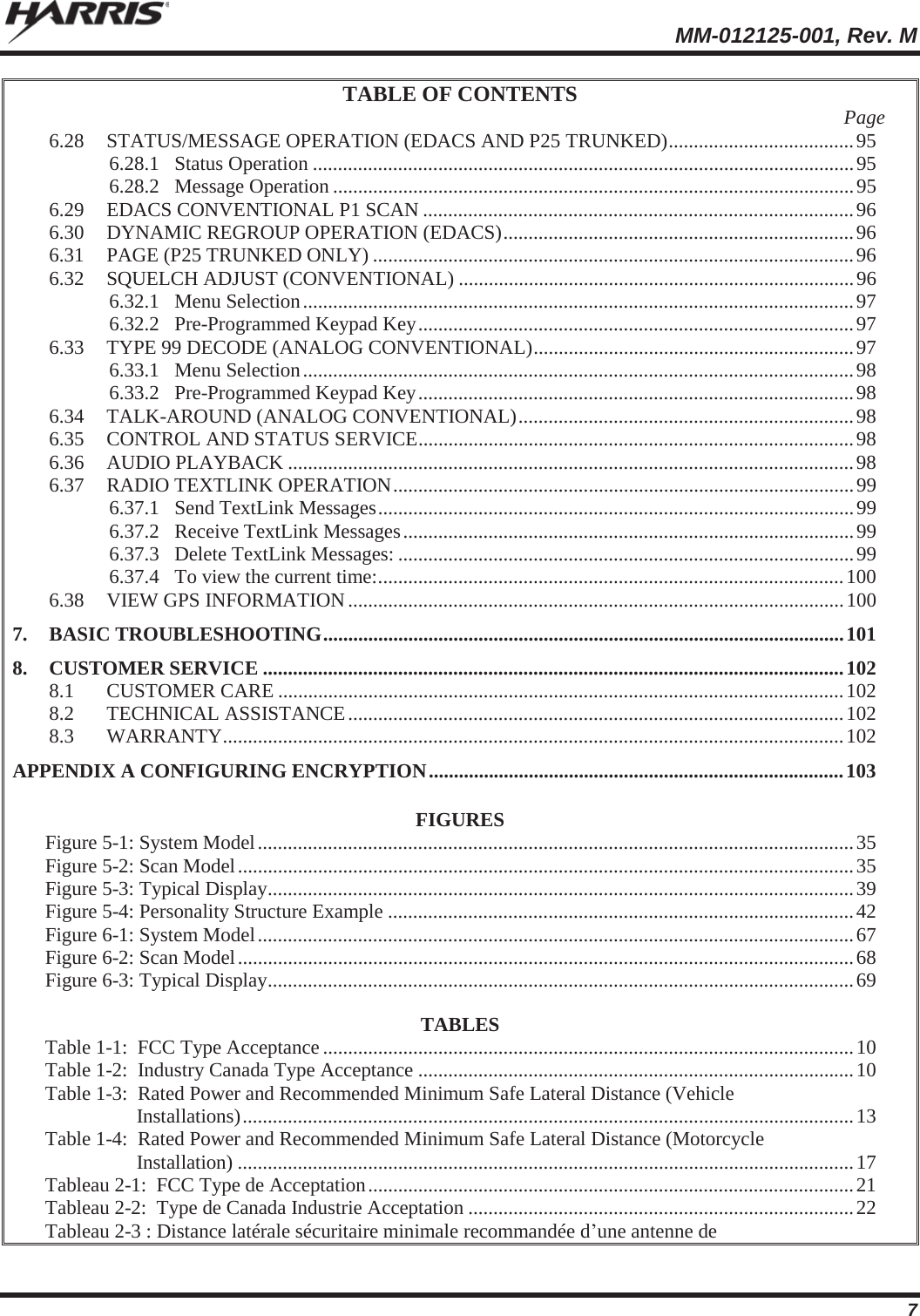  MM-012125-001, Rev. M 7 TABLE OF CONTENTS  Page 6.28 STATUS/MESSAGE OPERATION (EDACS AND P25 TRUNKED) ..................................... 95 6.28.1 Status Operation ............................................................................................................ 95 6.28.2 Message Operation ........................................................................................................ 95 6.29 EDACS CONVENTIONAL P1 SCAN ...................................................................................... 96 6.30 DYNAMIC REGROUP OPERATION (EDACS) ......................................................................  96 6.31 PAGE (P25 TRUNKED ONLY) ................................................................................................ 96 6.32 SQUELCH ADJUST (CONVENTIONAL) ............................................................................... 96 6.32.1 Menu  Selection .............................................................................................................. 97 6.32.2 Pre-Programmed Keypad Key ....................................................................................... 97 6.33 TYPE 99 DECODE (ANALOG CONVENTIONAL)  ................................................................ 97 6.33.1 Menu  Selection .............................................................................................................. 98 6.33.2 Pre-Programmed Keypad Key ....................................................................................... 98 6.34 TALK-AROUND (ANALOG CONVENTIONAL) ...................................................................  98 6.35 CONTROL AND STATUS SERVICE ....................................................................................... 98 6.36 AUDIO PLAYBACK ................................................................................................................. 98 6.37 RADIO TEXTLINK OPERATION ............................................................................................ 99 6.37.1 Send TextLink Messages ............................................................................................... 99 6.37.2 Receive TextLink Messages .......................................................................................... 99 6.37.3 Delete TextLink Messages: ........................................................................................... 99 6.37.4 To view the current time: ............................................................................................. 100 6.38 VIEW GPS INFORMATION ................................................................................................... 100 7. BASIC TROUBLESHOOTING ........................................................................................................ 101 8. CUSTOMER SERVICE .................................................................................................................... 102 8.1 CUSTOMER CARE ................................................................................................................. 102 8.2 TECHNICAL  ASSISTANCE ................................................................................................... 102 8.3 WARRANTY ............................................................................................................................ 102 APPENDIX A CONFIGURING ENCRYPTION ................................................................................... 103  FIGURES Figure 5-1: System Model ....................................................................................................................... 35 Figure 5-2: Scan Model ........................................................................................................................... 35 Figure 5-3: Typical Display ..................................................................................................................... 39 Figure 5-4: Personality Structure Example ............................................................................................. 42 Figure 6-1: System Model ....................................................................................................................... 67 Figure 6-2: Scan Model ........................................................................................................................... 68 Figure 6-3: Typical Display ..................................................................................................................... 69  TABLES Table 1-1:  FCC Type Acceptance .......................................................................................................... 10 Table 1-2:  Industry Canada Type Acceptance ....................................................................................... 10 Table 1-3:  Rated Power and Recommended Minimum Safe Lateral Distance (Vehicle Installations) .......................................................................................................................... 13 Table 1-4:  Rated Power and Recommended Minimum Safe Lateral Distance (Motorcycle Installation) ........................................................................................................................... 17 Tableau 2-1:  FCC Type de Acceptation ................................................................................................. 21 Tableau 2-2:  Type de Canada Industrie Acceptation ............................................................................. 22 Tableau 2-3 : Distance latérale sécuritaire minimale recommandée d’une antenne de 