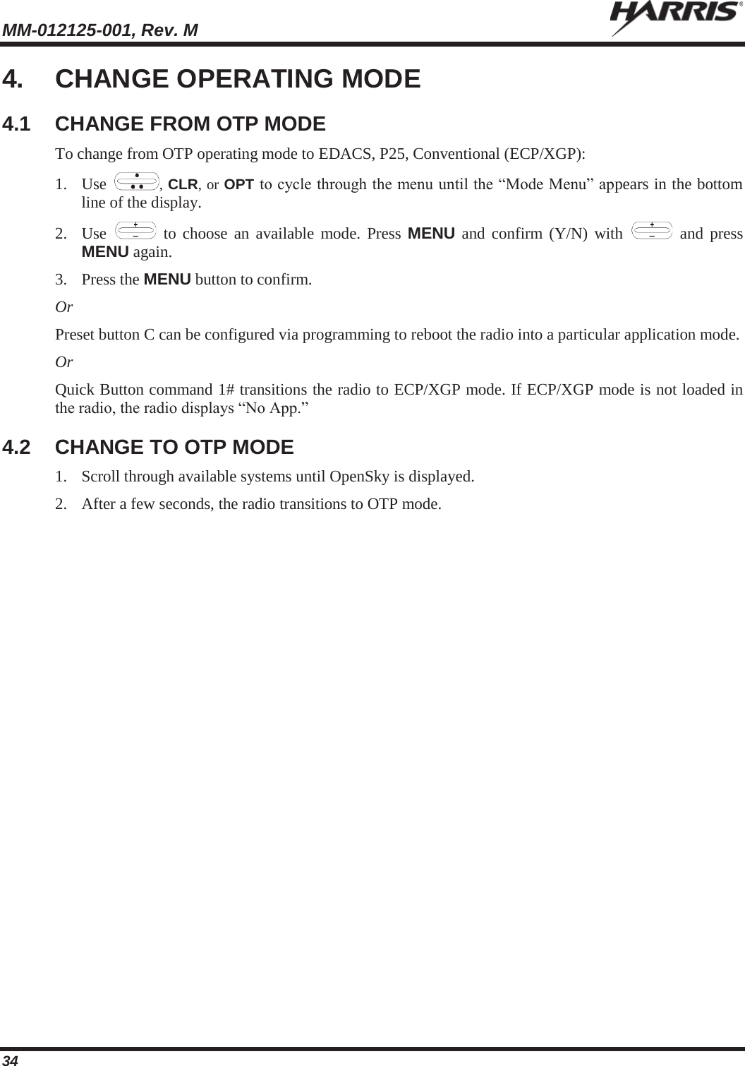 MM-012125-001, Rev. M   34 4. CHANGE OPERATING MODE 4.1 CHANGE FROM OTP MODE To change from OTP operating mode to EDACS, P25, Conventional (ECP/XGP): 1. Use  , CLR, or OPT to cycle through the menu until the “Mode Menu” appears in the bottom line of the display. 2. Use   to choose an available mode. Press MENU and confirm (Y/N) with   and press MENU again. 3. Press the MENU button to confirm.  Or Preset button C can be configured via programming to reboot the radio into a particular application mode. Or Quick Button command 1# transitions the radio to ECP/XGP mode. If ECP/XGP mode is not loaded in the radio, the radio displays “No App.” 4.2  CHANGE TO OTP MODE 1. Scroll through available systems until OpenSky is displayed.  2. After a few seconds, the radio transitions to OTP mode. 