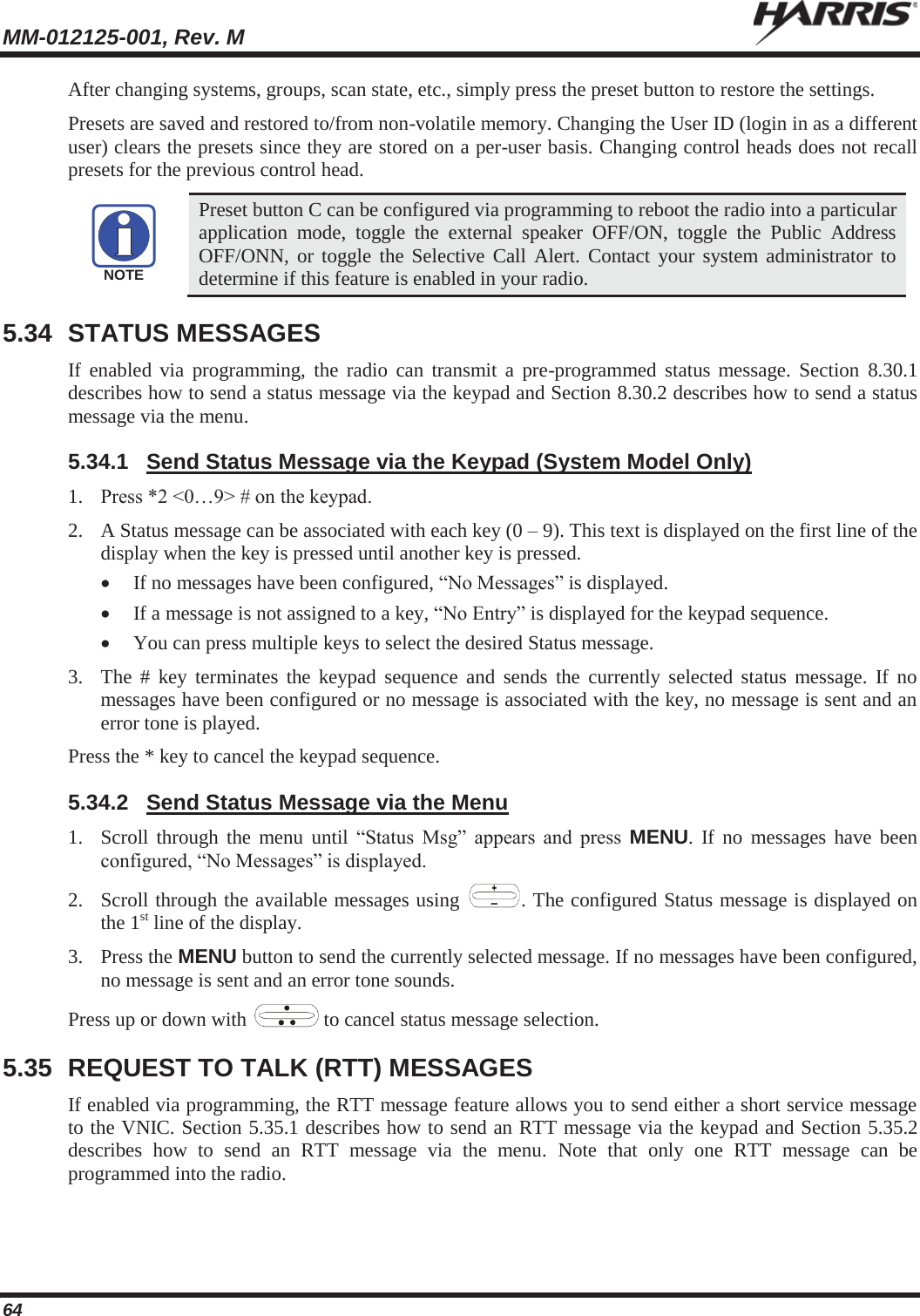 MM-012125-001, Rev. M   64 After changing systems, groups, scan state, etc., simply press the preset button to restore the settings. Presets are saved and restored to/from non-volatile memory. Changing the User ID (login in as a different user) clears the presets since they are stored on a per-user basis. Changing control heads does not recall presets for the previous control head.  Preset button C can be configured via programming to reboot the radio into a particular application mode, toggle the external speaker OFF/ON, toggle the Public Address OFF/ONN, or toggle the Selective Call Alert. Contact your system administrator to determine if this feature is enabled in your radio. 5.34 STATUS MESSAGES If enabled via programming, the radio can transmit a pre-programmed status message. Section 8.30.1 describes how to send a status message via the keypad and Section 8.30.2 describes how to send a status message via the menu. 5.34.1  Send Status Message via the Keypad (System Model Only) 1. Press *2 &lt;0…9&gt; # on the keypad.  2. A Status message can be associated with each key (0 – 9). This text is displayed on the first line of the display when the key is pressed until another key is pressed. x If no messages have been configured, “No Messages” is displayed. x If a message is not assigned to a key, “No Entry” is displayed for the keypad sequence. x You can press multiple keys to select the desired Status message. 3. The # key terminates the keypad sequence and sends the currently selected status message. If no messages have been configured or no message is associated with the key, no message is sent and an error tone is played. Press the * key to cancel the keypad sequence. 5.34.2  Send Status Message via the Menu 1. Scroll through the menu until “Status Msg” appears and press MENU. If no messages have been configured, “No Messages” is displayed. 2. Scroll through the available messages using  . The configured Status message is displayed on the 1st line of the display. 3. Press the MENU button to send the currently selected message. If no messages have been configured, no message is sent and an error tone sounds.  Press up or down with   to cancel status message selection. 5.35  REQUEST TO TALK (RTT) MESSAGES If enabled via programming, the RTT message feature allows you to send either a short service message to the VNIC. Section 5.35.1 describes how to send an RTT message via the keypad and Section 5.35.2 describes how to send an RTT message via the menu. Note that only one RTT message can be programmed into the radio. NOTE