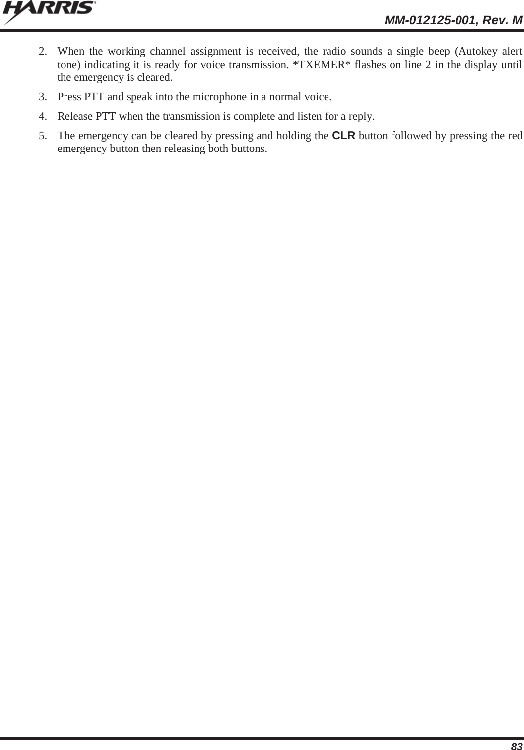  MM-012125-001, Rev. M 83 2. When the working channel assignment is received, the radio sounds a single beep (Autokey alert tone) indicating it is ready for voice transmission. *TXEMER* flashes on line 2 in the display until the emergency is cleared. 3. Press PTT and speak into the microphone in a normal voice. 4. Release PTT when the transmission is complete and listen for a reply. 5. The emergency can be cleared by pressing and holding the CLR button followed by pressing the red emergency button then releasing both buttons. 