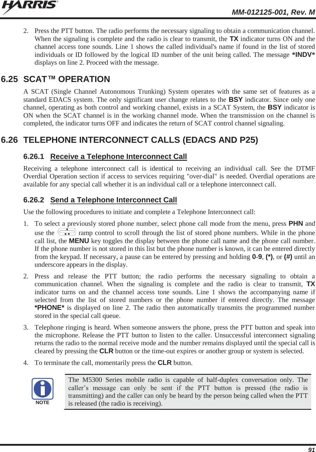  MM-012125-001, Rev. M 91 2. Press the PTT button. The radio performs the necessary signaling to obtain a communication channel. When the signaling is complete and the radio is clear to transmit, the TX indicator turns ON and the channel access tone sounds. Line 1 shows the called individual&apos;s name if found in the list of stored individuals or ID followed by the logical ID number of the unit being called. The message *INDV* displays on line 2. Proceed with the message. 6.25 SCAT™ OPERATION A SCAT (Single Channel Autonomous Trunking) System operates with the same set of features as a standard EDACS system. The only significant user change relates to the BSY indicator. Since only one channel, operating as both control and working channel, exists in a SCAT System, the BSY indicator is ON when the SCAT channel is in the working channel mode. When the transmission on the channel is completed, the indicator turns OFF and indicates the return of SCAT control channel signaling. 6.26  TELEPHONE INTERCONNECT CALLS (EDACS AND P25) 6.26.1  Receive a Telephone Interconnect Call Receiving a telephone interconnect call is identical to receiving an individual call. See the DTMF Overdial Operation section if access to services requiring &quot;over-dial&quot; is needed. Overdial operations are available for any special call whether it is an individual call or a telephone interconnect call. 6.26.2  Send a Telephone Interconnect Call Use the following procedures to initiate and complete a Telephone Interconnect call: 1. To select a previously stored phone number, select phone call mode from the menu, press PHN and use the   ramp control to scroll through the list of stored phone numbers. While in the phone call list, the MENU key toggles the display between the phone call name and the phone call number. If the phone number is not stored in this list but the phone number is known, it can be entered directly from the keypad. If necessary, a pause can be entered by pressing and holding 0-9, (*), or (#) until an underscore appears in the display. 2. Press and release the PTT button; the radio performs the necessary signaling to obtain a communication channel. When the signaling is complete and the radio is clear to transmit, TX indicator turns on and the channel access tone sounds. Line 1 shows the accompanying name if selected from the list of stored numbers or the phone number if entered directly. The message *PHONE* is displayed on line 2. The radio then automatically transmits the programmed number stored in the special call queue. 3. Telephone ringing is heard. When someone answers the phone, press the PTT button and speak into the microphone. Release the PTT button to listen to the caller. Unsuccessful interconnect signaling returns the radio to the normal receive mode and the number remains displayed until the special call is cleared by pressing the CLR button or the time-out expires or another group or system is selected. 4. To terminate the call, momentarily press the CLR button.   The M5300 Series mobile radio is capable of half-duplex conversation only. The caller’s message can only be sent if the PTT button is pressed (the radio is transmitting) and the caller can only be heard by the person being called when the PTT is released (the radio is receiving). NOTE