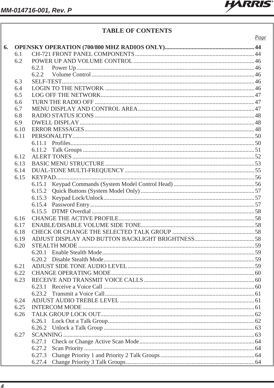 MM-014716-001, Rev. P  4 TABLE OF CONTENTS Page 6. OPENSKY OPERATION (700/800 MHZ RADIOS ONLY) ............................................................ 44 6.1 CH-721 FRONT PANEL COMPONENTS ................................................................................ 44 6.2 POWER UP AND VOLUME CONTROL ................................................................................. 46 6.2.1 Power Up ....................................................................................................................... 46 6.2.2 Volume Control ............................................................................................................. 46 6.3 SELF-TEST ................................................................................................................................. 46 6.4 LOGIN TO THE NETWORK .................................................................................................... 46 6.5 LOG OFF THE NETWORK ....................................................................................................... 47 6.6 TURN THE RADIO OFF ........................................................................................................... 47 6.7 MENU DISPLAY AND CONTROL AREA .............................................................................. 47 6.8 RADIO STATUS ICONS ........................................................................................................... 48 6.9 DWELL DISPLAY ..................................................................................................................... 48 6.10 ERROR MESSAGES .................................................................................................................. 48 6.11 PERSONALITY.......................................................................................................................... 50 6.11.1 Profiles ........................................................................................................................... 50 6.11.2 Talk Groups ................................................................................................................... 51 6.12 ALERT TONES .......................................................................................................................... 52 6.13 BASIC MENU STRUCTURE .................................................................................................... 53 6.14 DUAL-TONE MULTI-FREQUENCY ....................................................................................... 55 6.15 KEYPAD ..................................................................................................................................... 56 6.15.1 Keypad Commands (System Model Control Head) ...................................................... 56 6.15.2 Quick Buttons (System Model Only) ............................................................................ 57 6.15.3 Keypad Lock/Unlock ..................................................................................................... 57 6.15.4 Password Entry .............................................................................................................. 57 6.15.5 DTMF Overdial ............................................................................................................. 58 6.16 CHANGE THE ACTIVE PROFILE ........................................................................................... 58 6.17 ENABLE/DISABLE VOLUME SIDE TONE ............................................................................ 58 6.18 CHECK OR CHANGE THE SELECTED TALK GROUP ....................................................... 58 6.19 ADJUST DISPLAY AND BUTTON BACKLIGHT BRIGHTNESS ........................................ 58 6.20 STEALTH MODE ...................................................................................................................... 59 6.20.1 Enable Stealth Mode ...................................................................................................... 59 6.20.2 Disable Stealth Mode ..................................................................................................... 59 6.21 ADJUST SIDE TONE AUDIO LEVEL ..................................................................................... 59 6.22 CHANGE OPERATING MODE ................................................................................................ 60 6.23 RECEIVE AND TRANSMIT VOICE CALLS .......................................................................... 60 6.23.1 Receive a Voice Call ..................................................................................................... 60 6.23.2 Transmit a Voice Call .................................................................................................... 61 6.24 ADJUST AUDIO TREBLE LEVEL .......................................................................................... 61 6.25 INTERCOM MODE ................................................................................................................... 61 6.26 TALK GROUP LOCK OUT ....................................................................................................... 62 6.26.1 Lock Out a Talk Group .................................................................................................. 62 6.26.2 Unlock a Talk Group ..................................................................................................... 63 6.27 SCANNING ................................................................................................................................ 63 6.27.1 Check or Change Active Scan Mode ............................................................................. 64 6.27.2 Scan Priority .................................................................................................................. 64 6.27.3 Change Priority 1 and Priority 2 Talk Groups ............................................................... 64 6.27.4 Change Priority 3 Talk Groups ...................................................................................... 64 