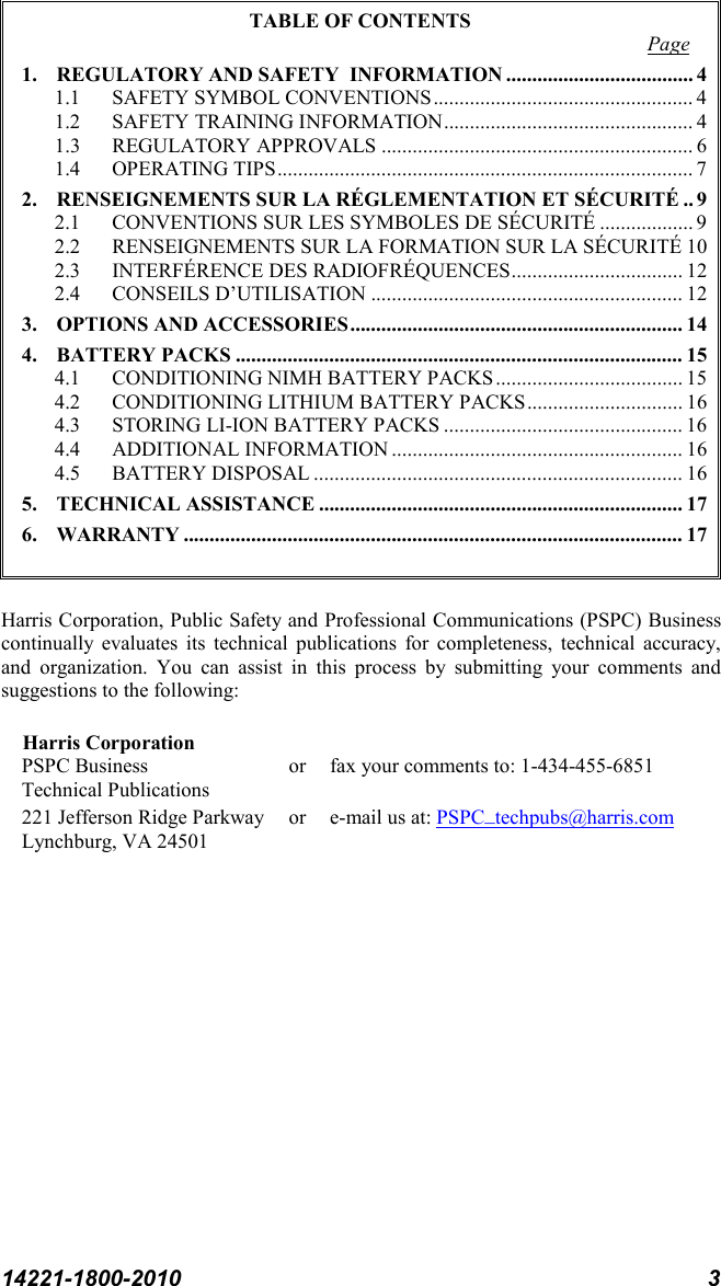 14221-1800-2010 3 TABLE OF CONTENTS 1. REGULATORY AND SAFETY  INFORMATION .................................... 4Page  1.1 SAFETY SYMBOL CONVENTIONS .................................................. 4 1.2 SAFETY TRAINING INFORMATION ................................................ 4 1.3 REGULATORY APPROVALS ............................................................ 6 1.4 OPERATING TIPS ................................................................................ 7 2. RENSEIGNEMENTS SUR LA RÉGLEMENTATION ET SÉCURITÉ .. 9 2.1 CONVENTIONS SUR LES SYMBOLES DE SÉCURITÉ .................. 9 2.2 RENSEIGNEMENTS SUR LA FORMATION SUR LA SÉCURITÉ 10 2.3 INTERFÉRENCE DES RADIOFRÉQUENCES ................................. 12 2.4 CONSEILS D’UTILISATION ............................................................ 12 3. OPTIONS AND ACCESSORIES ................................................................ 14 4. BATTERY PACKS ...................................................................................... 15 4.1 CONDITIONING NIMH BATTERY PACKS .................................... 15 4.2 CONDITIONING LITHIUM BATTERY PACKS .............................. 16 4.3 STORING LI-ION BATTERY PACKS .............................................. 16 4.4 ADDITIONAL INFORMATION ........................................................ 16 4.5 BATTERY DISPOSAL ....................................................................... 16 5. TECHNICAL ASSISTANCE ...................................................................... 17 6. WARRANTY ................................................................................................ 17   Harris Corporation, Public Safety and Professional Communications (PSPC) Business continually evaluates its technical publications for completeness, technical accuracy, and organization. You can assist in this process by submitting your comments and suggestions to the following:  Harris Corporation PSPC Business or fax your comments to: 1-434-455-6851 Technical Publications 221 Jefferson Ridge Parkway or  e-mail us at: Lynchburg, VA 24501 PSPC_techpubs@harris.com  