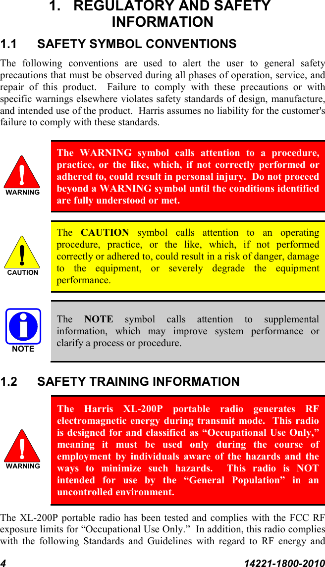 4  14221-1800-2010 1. REGULATORY AND SAFETY  INFORMATION 1.1 SAFETY SYMBOL CONVENTIONS The following conventions are used to alert the user to general safety precautions that must be observed during all phases of operation, service, and repair of this product.  Failure to comply with these precautions or with specific warnings elsewhere violates safety standards of design, manufacture, and intended use of the product.  Harris assumes no liability for the customer&apos;s failure to comply with these standards.   The WARNING symbol calls attention to a procedure, practice, or the like, which, if not correctly performed or adhered to, could result in personal injury.  Do not proceed beyond a WARNING symbol until the conditions identified are fully understood or met.     The  CAUTION symbol calls attention to an operating procedure, practice, or the like, which, if not performed correctly or adhered to, could result in a risk of danger, damage to the equipment, or severely degrade the equipment performance.    The  NOTE symbol calls attention to supplemental information, which may improve system performance or clarify a process or procedure. 1.2 SAFETY TRAINING INFORMATION  The Harris XL-200P portable radio generates RF electromagnetic energy during transmit mode.  This radio is designed for and classified as “Occupational Use Only,” meaning it must be used only during the course of employment by individuals aware of the hazards and the ways to minimize such hazards.  This radio is NOT intended for use by the “General Population” in an uncontrolled environment. The XL-200P portable radio has been tested and complies with the FCC RF exposure limits for “Occupational Use Only.”  In addition, this radio complies with the following Standards and Guidelines with regard to RF energy and WARNINGCAUTIONNOTEWARNING