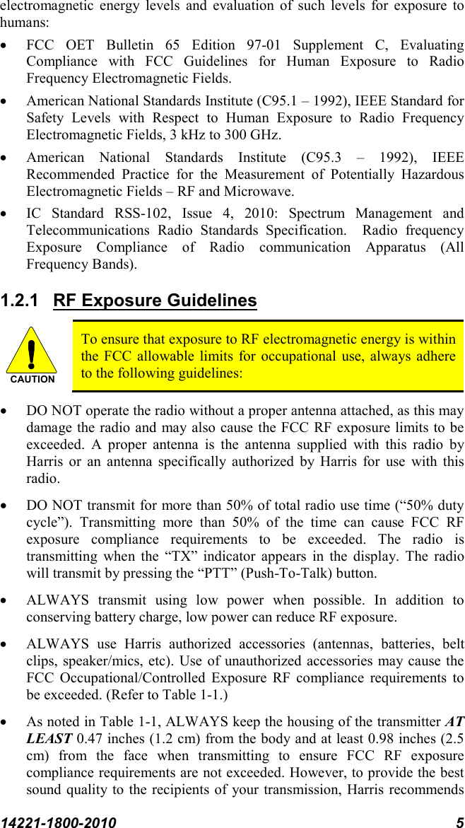 14221-1800-2010 5 electromagnetic energy levels and evaluation of such levels for exposure to humans: • FCC OET Bulletin 65 Edition 97-01 Supplement C, Evaluating Compliance with FCC Guidelines for Human Exposure to Radio Frequency Electromagnetic Fields. • American National Standards Institute (C95.1 – 1992), IEEE Standard for Safety Levels with Respect to Human Exposure to Radio Frequency Electromagnetic Fields, 3 kHz to 300 GHz. • American National Standards Institute (C95.3 –  1992), IEEE Recommended Practice for the Measurement of Potentially Hazardous Electromagnetic Fields – RF and Microwave. • IC Standard RSS-102, Issue 4, 2010: Spectrum Management and Telecommunications Radio Standards Specification.  Radio frequency Exposure Compliance of Radio communication Apparatus (All Frequency Bands). 1.2.1  RF Exposure Guidelines To ensure that exposure to RF electromagnetic energy is within the FCC allowable limits for occupational use, always adhere to the following guidelines: • DO NOT operate the radio without a proper antenna attached, as this may damage the radio and may also cause the FCC RF exposure limits to be exceeded. A proper antenna is the antenna supplied with this radio by Harris or an antenna specifically authorized by Harris for use with this radio.  • DO NOT transmit for more than 50% of total radio use time (“50% duty cycle”). Transmitting more than 50% of the time can cause FCC RF exposure compliance requirements to be exceeded. The radio is transmitting when the “TX” indicator appears in the display. The radio will transmit by pressing the “PTT” (Push-To-Talk) button. • ALWAYS transmit using low power when possible. In addition to conserving battery charge, low power can reduce RF exposure. • ALWAYS use Harris authorized accessories (antennas, batteries, belt clips, speaker/mics, etc). Use of unauthorized accessories may cause the FCC Occupational/Controlled Exposure RF compliance requirements to be exceeded. (Refer to Table 1-1.) • As noted in Table 1-1, ALWAYS keep the housing of the transmitter AT LEAST 0.47 inches (1.2 cm) from the body and at least 0.98 inches (2.5 cm)  from the face when transmitting to ensure FCC RF exposure compliance requirements are not exceeded. However, to provide the best sound quality to the recipients of your transmission, Harris recommends CAUTION