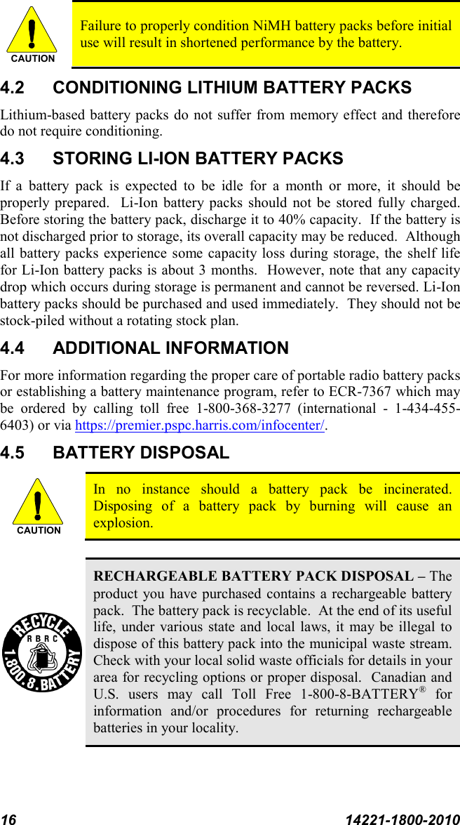 16 14221-1800-2010  Failure to properly condition NiMH battery packs before initial use will result in shortened performance by the battery. 4.2 CONDITIONING LITHIUM BATTERY PACKS Lithium-based battery packs do not suffer from memory effect and therefore do not require conditioning.   4.3 STORING LI-ION BATTERY PACKS If a battery pack is expected to be idle for a month or more, it should be properly prepared.  Li-Ion battery packs should not be stored fully charged.  Before storing the battery pack, discharge it to 40% capacity.  If the battery is not discharged prior to storage, its overall capacity may be reduced.  Although all battery packs experience some capacity loss during storage, the shelf life for Li-Ion battery packs is about 3 months.  However, note that any capacity drop which occurs during storage is permanent and cannot be reversed. Li-Ion battery packs should be purchased and used immediately.  They should not be stock-piled without a rotating stock plan.  4.4 ADDITIONAL INFORMATION For more information regarding the proper care of portable radio battery packs or establishing a battery maintenance program, refer to ECR-7367 which may be ordered by calling toll free 1-800-368-3277 (international  -  1-434-455-6403) or via https://premier.pspc.harris.com/infocenter/. 4.5 BATTERY DISPOSAL  In no instance should a battery pack be incinerated.  Disposing of a battery pack by burning will cause an explosion.   RECHARGEABLE BATTERY PACK DISPOSAL – The product you have purchased contains a rechargeable battery pack.  The battery pack is recyclable.  At the end of its useful life, under various state and local laws, it may be illegal to dispose of this battery pack into the municipal waste stream.  Check with your local solid waste officials for details in your area for recycling options or proper disposal.  Canadian and U.S. users may call Toll Free 1-800-8-BATTERY® for information and/or procedures for returning rechargeable batteries in your locality.  CAUTIONCAUTION