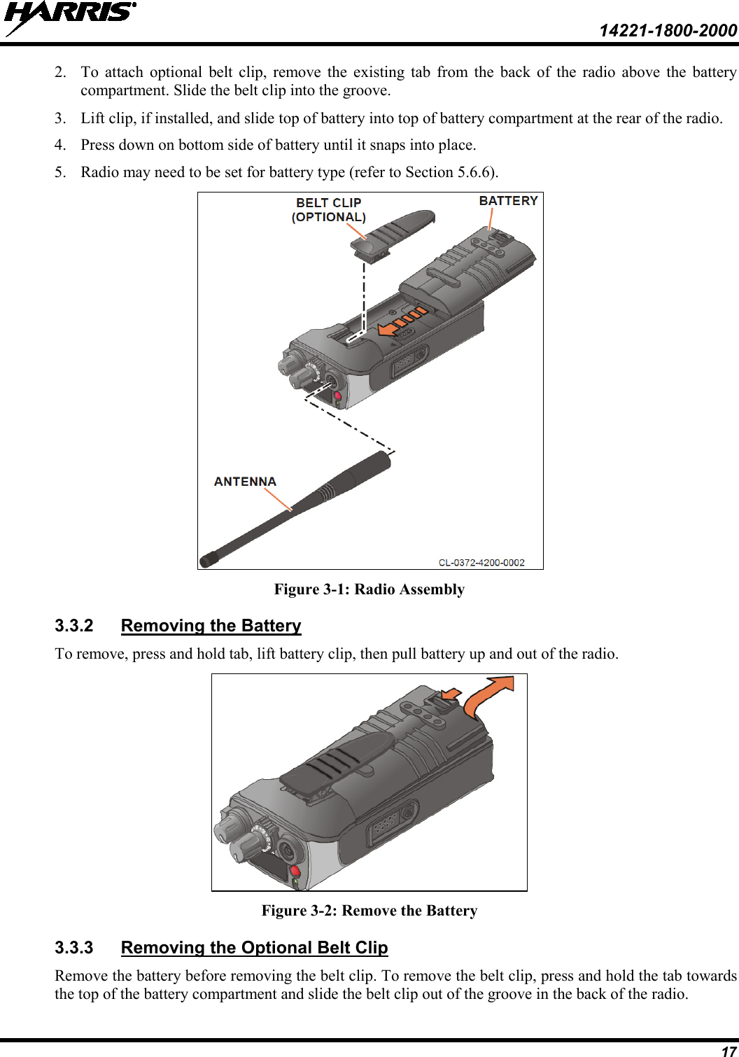  14221-1800-2000 17 2. To attach optional belt  clip,  remove the existing tab from the back of the radio above the battery compartment. Slide the belt clip into the groove. 3. Lift clip, if installed, and slide top of battery into top of battery compartment at the rear of the radio. 4. Press down on bottom side of battery until it snaps into place.  5. Radio may need to be set for battery type (refer to Section 5.6.6).  Figure 3-1: Radio Assembly 3.3.2 To remove, press and hold tab, lift battery clip, then pull battery up and out of the radio. Removing the Battery  Figure 3-2: Remove the Battery 3.3.3 Remove the battery before removing the belt clip. To remove the belt clip, press and hold the tab towards the top of the battery compartment and slide the belt clip out of the groove in the back of the radio. Removing the Optional Belt Clip 