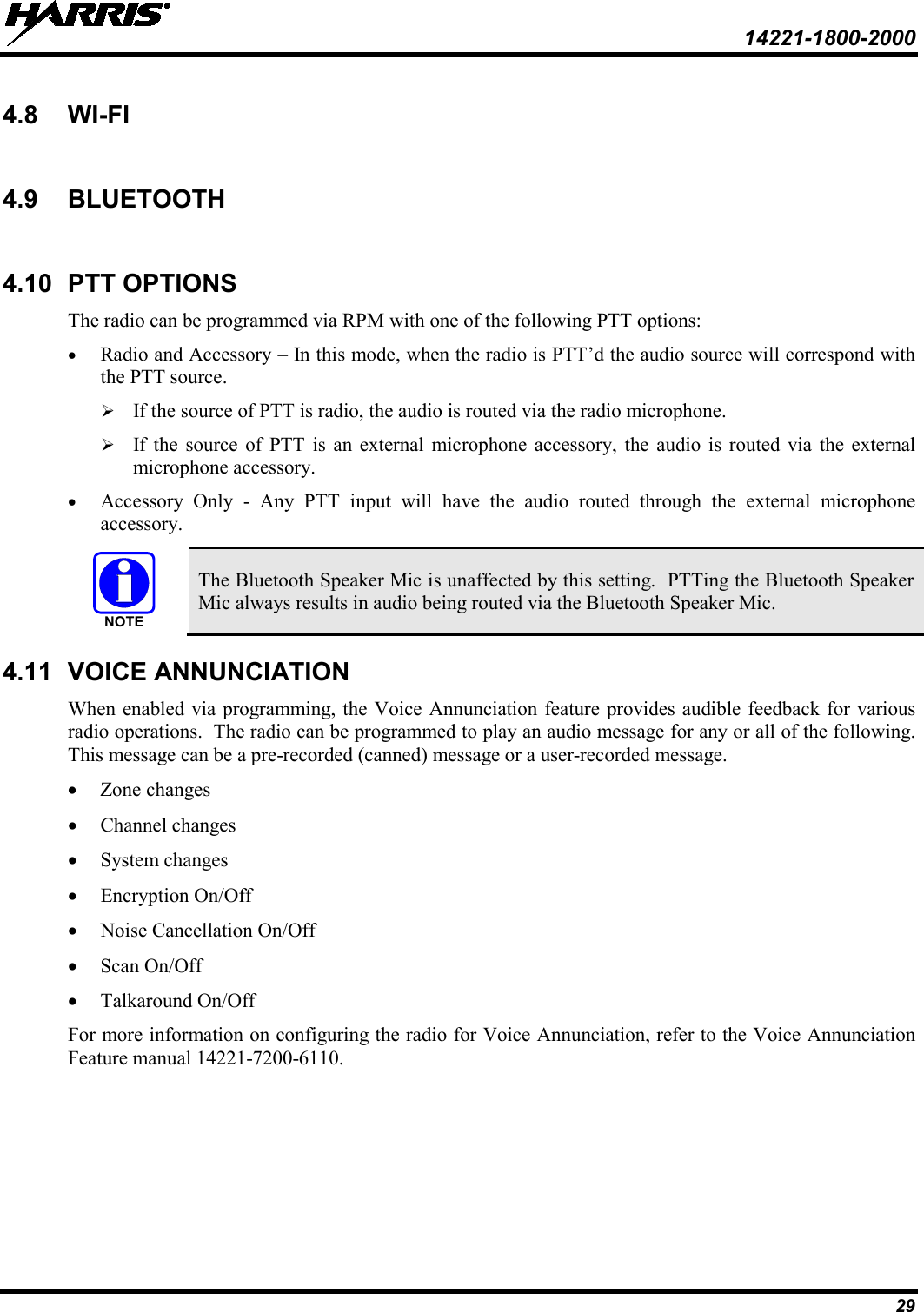  14221-1800-2000 29 4.8 WI-FI  4.9 BLUETOOTH  4.10 PTT OPTIONS The radio can be programmed via RPM with one of the following PTT options: • Radio and Accessory – In this mode, when the radio is PTT’d the audio source will correspond with the PTT source.  If the source of PTT is radio, the audio is routed via the radio microphone.  If the source of PTT is an external microphone accessory, the audio is routed via the external microphone accessory. • Accessory Only -  Any PTT input will have the audio routed through the external microphone accessory.  The Bluetooth Speaker Mic is unaffected by this setting.  PTTing the Bluetooth Speaker Mic always results in audio being routed via the Bluetooth Speaker Mic. 4.11 VOICE ANNUNCIATION When enabled via programming, the Voice Annunciation feature provides audible feedback for various radio operations.  The radio can be programmed to play an audio message for any or all of the following.  This message can be a pre-recorded (canned) message or a user-recorded message.  • Zone changes • Channel changes • System changes • Encryption On/Off • Noise Cancellation On/Off • Scan On/Off • Talkaround On/Off For more information on configuring the radio for Voice Annunciation, refer to the Voice Annunciation Feature manual 14221-7200-6110. NOTE
