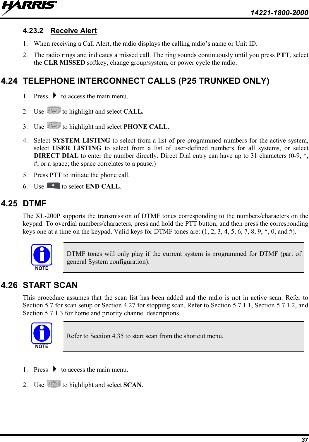  14221-1800-2000 37 4.23.2 1. When receiving a Call Alert, the radio displays the calling radio’s name or Unit ID.  Receive Alert 2. The radio rings and indicates a missed call. The ring sounds continuously until you press PTT, select the CLR MISSED softkey, change group/system, or power cycle the radio. 4.24 TELEPHONE INTERCONNECT CALLS (P25 TRUNKED ONLY) 1. Press  to access the main menu. 2. Use   to highlight and select CALL. 3. Use   to highlight and select PHONE CALL. 4. Select SYSTEM LISTING to select from a list of pre-programmed numbers for the active system, select  USER LISTING to select from a list of user-defined numbers for all systems, or select DIRECT DIAL to enter the number directly. Direct Dial entry can have up to 31 characters (0-9, *, #, or a space; the space correlates to a pause.) 5. Press PTT to initiate the phone call. 6. Use   to select END CALL. 4.25 DTMF The XL-200P supports the transmission of DTMF tones corresponding to the numbers/characters on the keypad. To overdial numbers/characters, press and hold the PTT button, and then press the corresponding keys one at a time on the keypad. Valid keys for DTMF tones are: (1, 2, 3, 4, 5, 6, 7, 8, 9, *, 0, and #).   DTMF tones will only play if the current system is programmed for DTMF (part of general System configuration). 4.26 START SCAN This procedure assumes that the scan list has been added and the radio is not in active scan. Refer to Section 5.7 for scan setup or Section 4.27 for stopping scan. Refer to Section 5.7.1.1, Section 5.7.1.2, and Section 5.7.1.3 for home and priority channel descriptions.  Refer to Section 4.35 to start scan from the shortcut menu.  1. Press  to access the main menu. 2. Use   to highlight and select SCAN. NOTENOTE