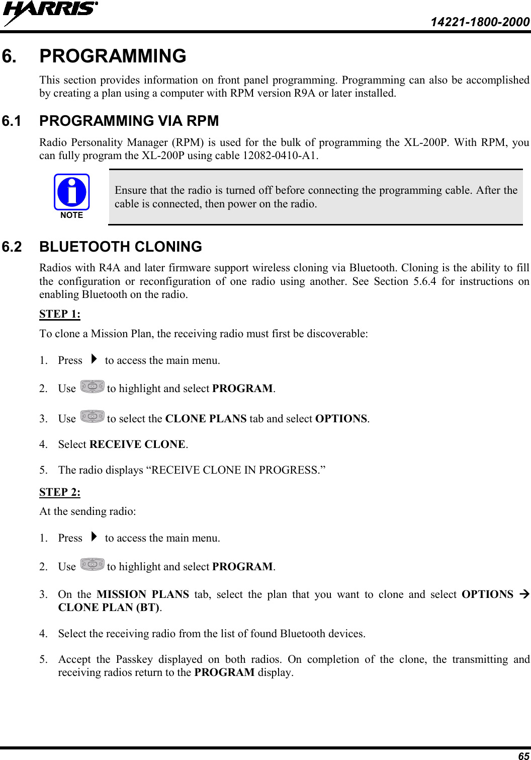  14221-1800-2000 65 6.  PROGRAMMING This section provides information on front panel programming. Programming can also be accomplished by creating a plan using a computer with RPM version R9A or later installed. 6.1 PROGRAMMING VIA RPM Radio Personality Manager (RPM) is used for the bulk of programming the XL-200P. With RPM, you can fully program the XL-200P using cable 12082-0410-A1.  Ensure that the radio is turned off before connecting the programming cable. After the cable is connected, then power on the radio. 6.2 BLUETOOTH CLONING Radios with R4A and later firmware support wireless cloning via Bluetooth. Cloning is the ability to fill the configuration or reconfiguration of one radio using another. See Section 5.6.4  for instructions on enabling Bluetooth on the radio. To clone a Mission Plan, the receiving radio must first be discoverable: STEP 1: 1. Press  to access the main menu. 2. Use   to highlight and select PROGRAM. 3. Use   to select the CLONE PLANS tab and select OPTIONS. 4. Select RECEIVE CLONE. 5. The radio displays “RECEIVE CLONE IN PROGRESS.” At the sending radio: STEP 2: 1. Press  to access the main menu. 2. Use   to highlight and select PROGRAM. 3. On the MISSION PLANS tab, select the plan that you want to clone and select OPTIONS  CLONE PLAN (BT). 4. Select the receiving radio from the list of found Bluetooth devices. 5. Accept the Passkey displayed on both radios. On completion of the clone, the transmitting and receiving radios return to the PROGRAM display. NOTE