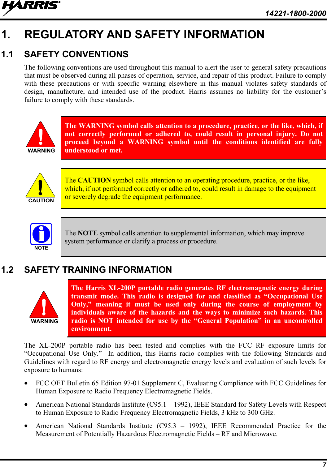  14221-1800-2000 7 1. REGULATORY AND SAFETY INFORMATION 1.1 SAFETY CONVENTIONS The following conventions are used throughout this manual to alert the user to general safety precautions that must be observed during all phases of operation, service, and repair of this product. Failure to comply with these precautions or with specific warning elsewhere in this manual violates safety standards of design, manufacture, and intended use of the product. Harris assumes no liability for the customer’s failure to comply with these standards.   The WARNING symbol calls attention to a procedure, practice, or the like, which, if not correctly performed or adhered to, could result in personal injury. Do not proceed beyond a WARNING symbol until the conditions identified are fully understood or met.    The CAUTION symbol calls attention to an operating procedure, practice, or the like, which, if not performed correctly or adhered to, could result in damage to the equipment or severely degrade the equipment performance.    The NOTE symbol calls attention to supplemental information, which may improve system performance or clarify a process or procedure. 1.2 SAFETY TRAINING INFORMATION  The Harris XL-200P portable radio generates RF electromagnetic energy during transmit mode. This radio is designed for and classified as “Occupational Use Only,” meaning it must be used only during the course of employment by individuals aware of the hazards and the ways to minimize such hazards. This radio is NOT intended for use by the “General Population” in an uncontrolled environment. The XL-200P portable radio has been tested and complies with the FCC RF exposure limits for “Occupational Use Only.”  In addition, this Harris radio complies with the following Standards and Guidelines with regard to RF energy and electromagnetic energy levels and evaluation of such levels for exposure to humans: • FCC OET Bulletin 65 Edition 97-01 Supplement C, Evaluating Compliance with FCC Guidelines for Human Exposure to Radio Frequency Electromagnetic Fields. • American National Standards Institute (C95.1 – 1992), IEEE Standard for Safety Levels with Respect to Human Exposure to Radio Frequency Electromagnetic Fields, 3 kHz to 300 GHz. • American National Standards Institute (C95.3 –  1992), IEEE Recommended Practice for the Measurement of Potentially Hazardous Electromagnetic Fields – RF and Microwave. WARNINGCAUTIONNOTEWARNING