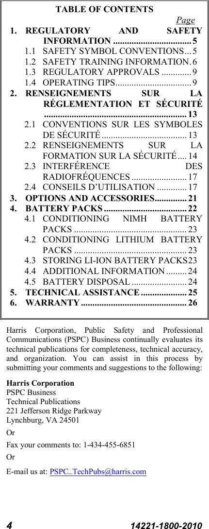 4  14221-1800-2010 TABLE OF CONTENTS Page 1. REGULATORY AND SAFETY  INFORMATION .................................. 5 1.1 SAFETY SYMBOL CONVENTIONS ... 5 1.2 SAFETY TRAINING INFORMATION . 6 1.3 REGULATORY APPROVALS ............. 9 1.4 OPERATING TIPS ................................. 9 2. RENSEIGNEMENTS SUR LA RÉGLEMENTATION ET SÉCURITÉ .............................................................. 13 2.1 CONVENTIONS SUR LES SYMBOLES DE SÉCURITÉ ..................................... 13 2.2 RENSEIGNEMENTS SUR LA FORMATION SUR LA SÉCURITÉ .... 14 2.3 INTERFÉRENCE DES RADIOFRÉQUENCES ........................ 17 2.4 CONSEILS D’UTILISATION ............. 17 3. OPTIONS AND ACCESSORIES.............. 21 4. BATTERY PACKS .................................... 22 4.1 CONDITIONING NIMH BATTERY PACKS ................................................. 23 4.2 CONDITIONING LITHIUM  BATTERY PACKS ................................................. 23 4.3 STORING LI-ION BATTERY PACKS 23 4.4 ADDITIONAL INFORMATION ......... 24 4.5 BATTERY DISPOSAL ........................ 24 5. TECHNICAL ASSISTANCE .................... 25 6. WARRANTY .............................................. 26  Harris Corporation, Public Safety and Professional Communications (PSPC) Business continually evaluates its technical publications for completeness, technical accuracy, and organization. You can assist in this process by submitting your comments and suggestions to the following: Harris Corporation PSPC Business  Technical Publications  221 Jefferson Ridge Parkway Lynchburg, VA 24501 Or Fax your comments to: 1-434-455-6851 Or E-mail us at: PSPC_TechPubs@harris.com 
