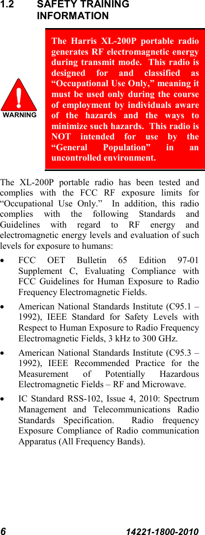 6  14221-1800-2010 1.2 SAFETY TRAINING INFORMATION  The Harris XL-200P portable radio generates RF electromagnetic energy during transmit mode.  This radio is designed for and classified as “Occupational Use Only,” meaning it must be used only during the course of employment by individuals aware of the hazards and the ways to minimize such hazards.  This radio is NOT intended for use by the “General Population” in an uncontrolled environment. The  XL-200P portable radio has been tested and complies with the FCC RF exposure limits for “Occupational Use Only.”  In addition, this radio complies with the following Standards and Guidelines with regard to RF energy and electromagnetic energy levels and evaluation of such levels for exposure to humans: • FCC OET Bulletin 65 Edition 97-01 Supplement C, Evaluating Compliance with FCC Guidelines for Human Exposure to Radio Frequency Electromagnetic Fields. • American National Standards Institute (C95.1 – 1992), IEEE Standard for Safety Levels with Respect to Human Exposure to Radio Frequency Electromagnetic Fields, 3 kHz to 300 GHz. • American National Standards Institute (C95.3 – 1992), IEEE Recommended Practice for the Measurement of Potentially Hazardous Electromagnetic Fields – RF and Microwave. • IC Standard RSS-102, Issue 4, 2010: Spectrum Management and Telecommunications Radio Standards  Specification.  Radio frequency Exposure Compliance of Radio communication Apparatus (All Frequency Bands). WARNING