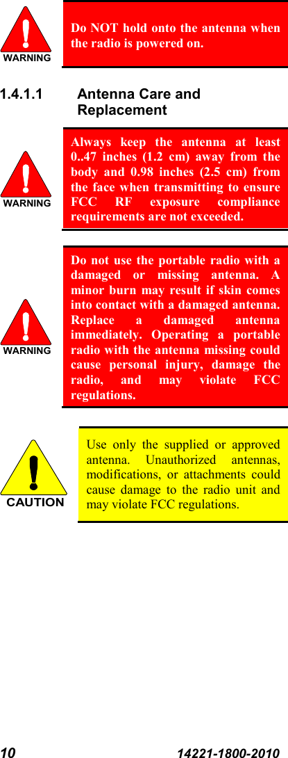 10 14221-1800-2010  Do NOT hold onto the antenna when the radio is powered on. 1.4.1.1 Antenna Care and Replacement  Always keep the antenna at least 0..47 inches (1.2  cm) away from the body and 0.98 inches (2.5 cm) from the face when transmitting to ensure FCC RF exposure compliance requirements are not exceeded.   Do not use the portable radio with a damaged or missing antenna. A minor burn may result if skin comes into contact with a damaged antenna. Replace a damaged antenna immediately. Operating a portable radio with the antenna missing could cause personal injury, damage the radio, and may violate FCC regulations.   Use only the supplied or approved antenna. Unauthorized antennas, modifications, or attachments could cause damage to the radio unit and may violate FCC regulations.  WARNINGWARNINGWARNINGCAUTION