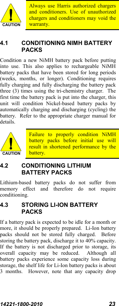 14221-1800-2010 23   Always use Harris authorized chargers and conditioners. Use of unauthorized chargers and conditioners may void the warranty.  4.1 CONDITIONING NIMH BATTERY PACKS Condition a new NiMH battery pack before putting into use. This also applies to rechargeable NiMH battery packs that have been stored for long periods (weeks, months, or longer). Conditioning requires fully charging and fully discharging the battery pack three (3) times using the tri-chemistry charger.  The first time the battery pack is put into the charger, this unit will condition Nickel-based battery packs by automatically charging and discharging (cycling) the battery.  Refer to the appropriate charger manual for details.  Failure to properly condition NiMH battery packs before initial use will result in shortened performance by the battery. 4.2 CONDITIONING LITHIUM BATTERY PACKS Lithium-based battery packs do not suffer from memory effect and therefore do not require conditioning.   4.3 STORING LI-ION BATTERY PACKS If a battery pack is expected to be idle for a month or more, it should be properly prepared.  Li-Ion battery packs should not be stored fully charged.  Before storing the battery pack, discharge it to 40% capacity.  If the battery is not discharged prior to storage, its overall capacity may be reduced.  Although all battery packs experience some capacity loss during storage, the shelf life for Li-Ion battery packs is about 3 months.  However, note that any capacity drop CAUTIONCAUTION