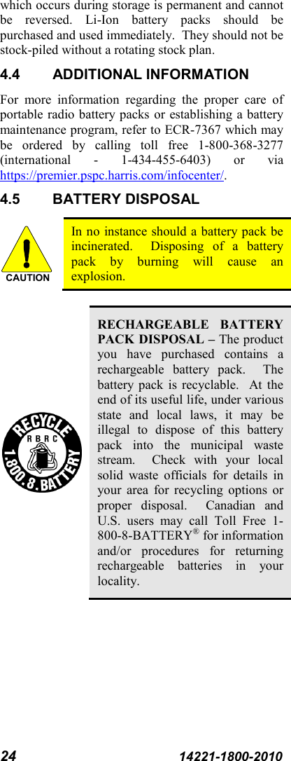 24 14221-1800-2010 which occurs during storage is permanent and cannot be reversed. Li-Ion battery packs should be purchased and used immediately.  They should not be stock-piled without a rotating stock plan.  4.4 ADDITIONAL INFORMATION For more information regarding the proper care of portable radio battery packs or establishing a battery maintenance program, refer to ECR-7367 which may be ordered by calling toll free 1-800-368-3277 (international  -  1-434-455-6403)  or via https://premier.pspc.harris.com/infocenter/. 4.5 BATTERY DISPOSAL  In no instance should a battery pack be incinerated.  Disposing of a battery pack by burning will cause an explosion.   RECHARGEABLE BATTERY PACK DISPOSAL – The product you have purchased contains a rechargeable  battery pack.  The battery pack is recyclable.  At the end of its useful life, under various state and local laws, it may be illegal to dispose of this battery pack into the municipal waste stream.  Check with your local solid waste officials for details in your area for recycling options or proper disposal.  Canadian and U.S. users may call Toll Free 1-800-8-BATTERY® for information and/or procedures for returning rechargeable batteries in your locality. CAUTION