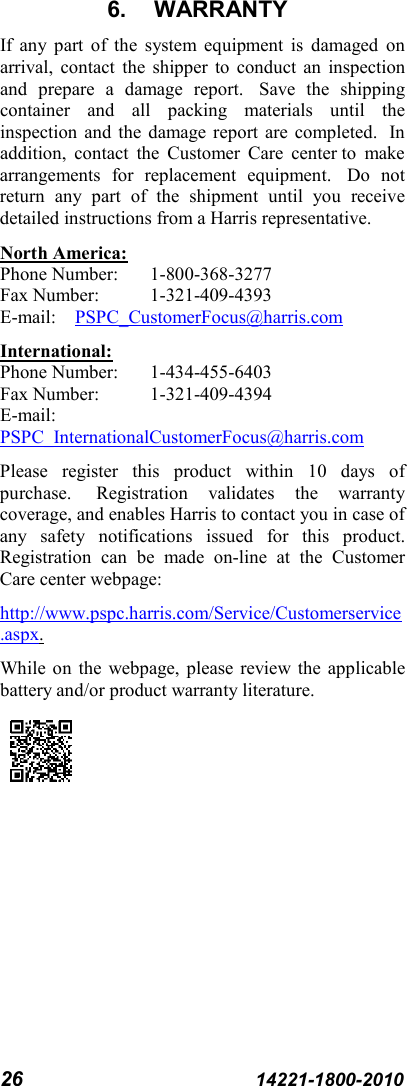 26 14221-1800-2010 6. WARRANTY If any part of the system equipment is damaged on arrival, contact the shipper to conduct an inspection and prepare a damage report.   Save the shipping container and all packing materials until the inspection and the damage report are completed.  In addition, contact the Customer Care center to make arrangements for replacement equipment.   Do not return any part of the shipment until you receive detailed instructions from a Harris representative. North America: Phone Number:  1-800-368-3277 Fax Number:  1-321-409-4393 E-mail: PSPC_CustomerFocus@harris.com International: Phone Number:  1-434-455-6403 Fax Number:  1-321-409-4394 E-mail: PSPC_InternationalCustomerFocus@harris.com Please register this product within 10 days of purchase.   Registration validates the warranty coverage, and enables Harris to contact you in case of any safety notifications issued for this product. Registration can be made on-line at the Customer Care center webpage: http://www.pspc.harris.com/Service/Customerservice.aspx. While on the webpage, please review the applicable battery and/or product warranty literature.  