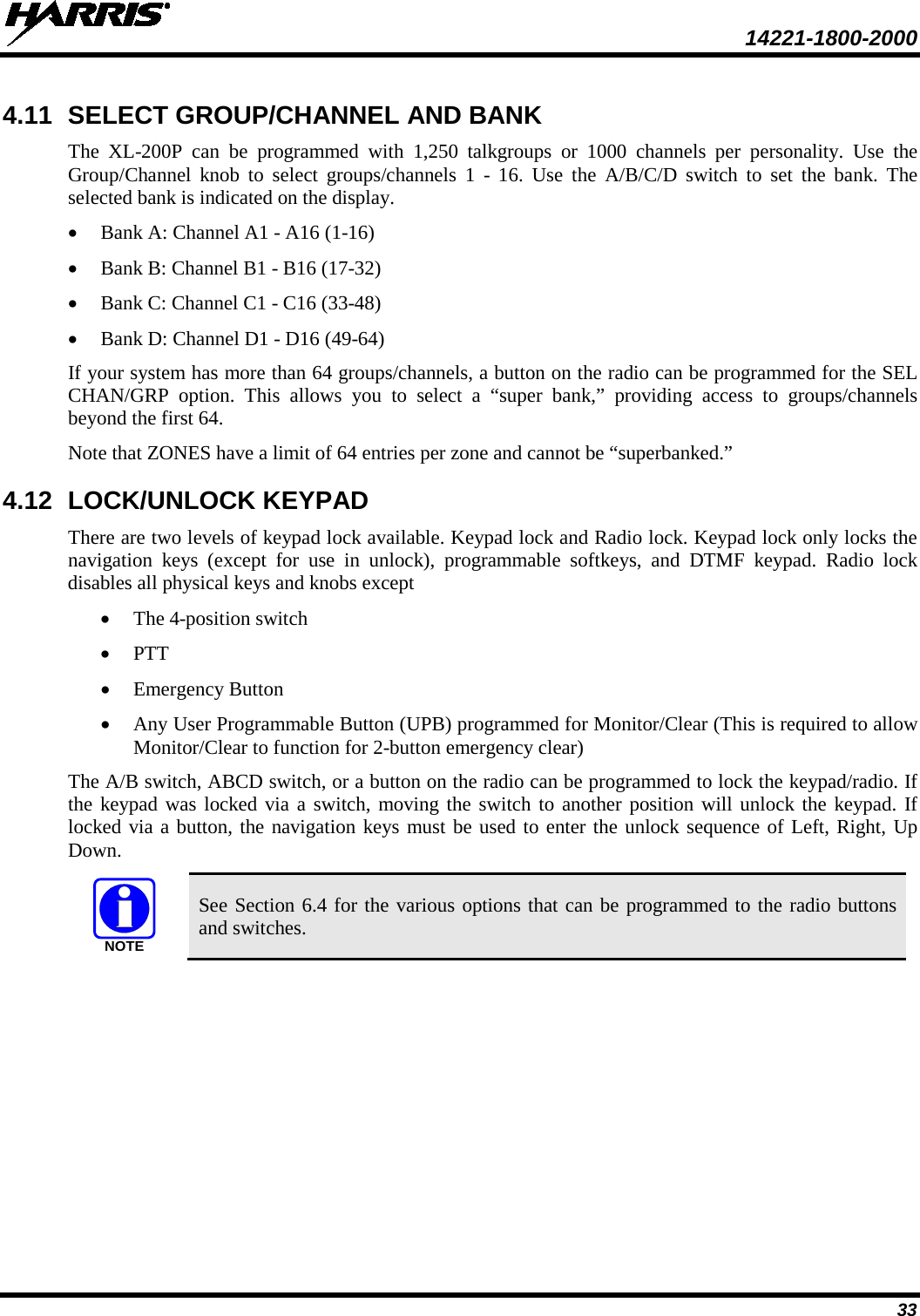  14221-1800-2000 33 4.11 SELECT GROUP/CHANNEL AND BANK The XL-200P can be programmed with 1,250 talkgroups or 1000 channels per personality. Use the Group/Channel knob to select groups/channels 1 -  16. Use the A/B/C/D switch to set the  bank. The selected bank is indicated on the display. • Bank A: Channel A1 - A16 (1-16) • Bank B: Channel B1 - B16 (17-32) • Bank C: Channel C1 - C16 (33-48) • Bank D: Channel D1 - D16 (49-64) If your system has more than 64 groups/channels, a button on the radio can be programmed for the SEL CHAN/GRP option. This allows you to select a “super bank,” providing access to groups/channels beyond the first 64. Note that ZONES have a limit of 64 entries per zone and cannot be “superbanked.” 4.12 LOCK/UNLOCK KEYPAD There are two levels of keypad lock available. Keypad lock and Radio lock. Keypad lock only locks the navigation keys (except for use in unlock),  programmable  softkeys, and DTMF keypad. Radio lock disables all physical keys and knobs except • The 4-position switch • PTT • Emergency Button • Any User Programmable Button (UPB) programmed for Monitor/Clear (This is required to allow Monitor/Clear to function for 2-button emergency clear) The A/B switch, ABCD switch, or a button on the radio can be programmed to lock the keypad/radio. If the keypad was locked via a switch, moving the switch to another position will unlock the keypad. If locked via a button, the navigation keys must be used to enter the unlock sequence of Left, Right, Up Down.  See Section 6.4 for the various options that can be programmed to the radio buttons and switches. NOTE