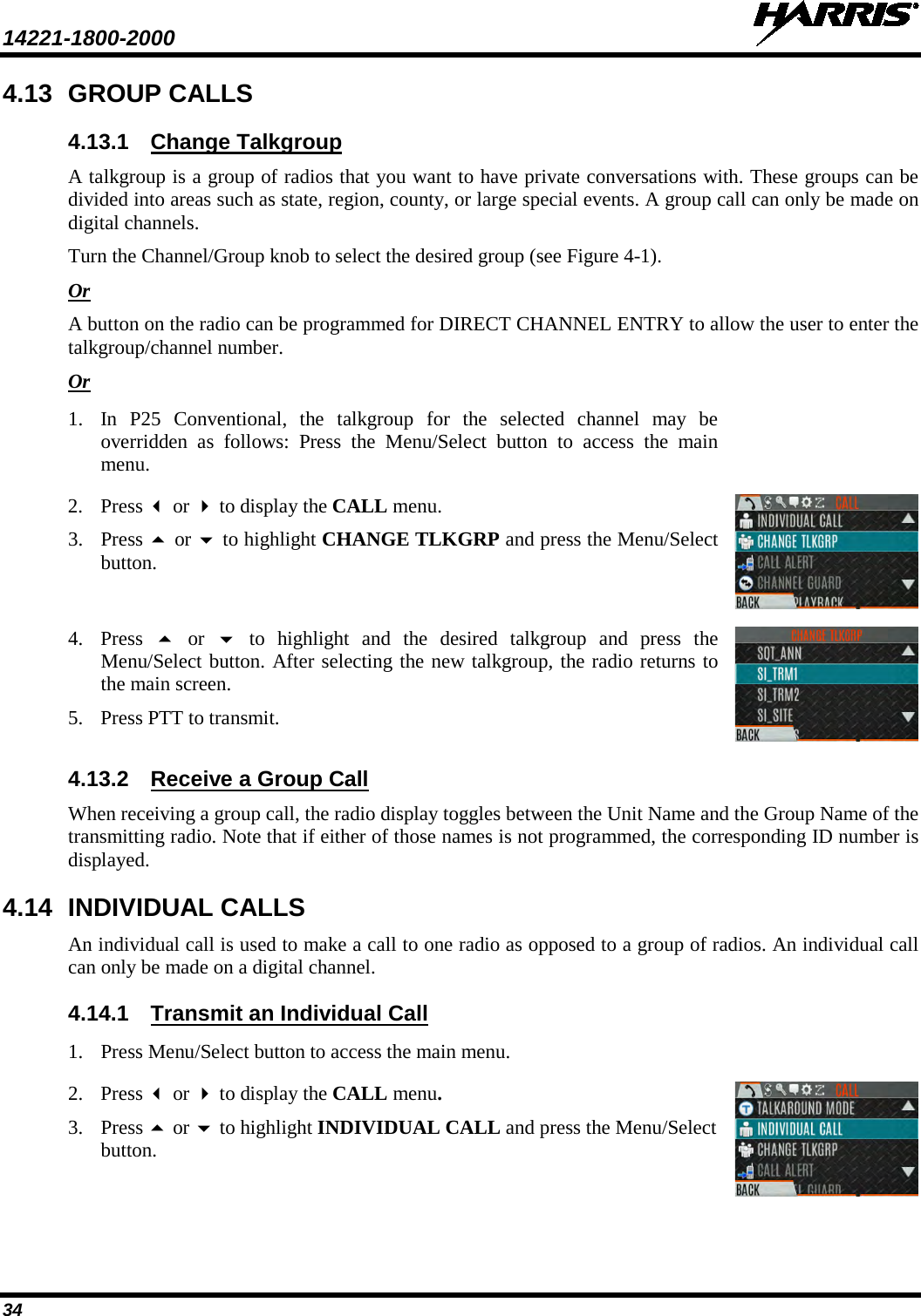 14221-1800-2000   34 4.13 GROUP CALLS 4.13.1 Change Talkgroup A talkgroup is a group of radios that you want to have private conversations with. These groups can be divided into areas such as state, region, county, or large special events. A group call can only be made on digital channels.  Turn the Channel/Group knob to select the desired group (see Figure 4-1). Or A button on the radio can be programmed for DIRECT CHANNEL ENTRY to allow the user to enter the talkgroup/channel number. Or 1. In P25 Conventional, the talkgroup for the selected channel may be overridden as follows: Press the Menu/Select button to access the main menu.  2. Press  or  to display the CALL menu. 3. Press  or  to highlight CHANGE TLKGRP and press the Menu/Select button.  4. Press  or   to highlight and the desired talkgroup and press the Menu/Select button. After selecting the new talkgroup, the radio returns to the main screen. 5. Press PTT to transmit.   4.13.2 Receive a Group Call When receiving a group call, the radio display toggles between the Unit Name and the Group Name of the transmitting radio. Note that if either of those names is not programmed, the corresponding ID number is displayed. 4.14 INDIVIDUAL CALLS An individual call is used to make a call to one radio as opposed to a group of radios. An individual call can only be made on a digital channel.  4.14.1 Transmit an Individual Call 1. Press Menu/Select button to access the main menu.  2. Press  or  to display the CALL menu. 3. Press  or  to highlight INDIVIDUAL CALL and press the Menu/Select button.  