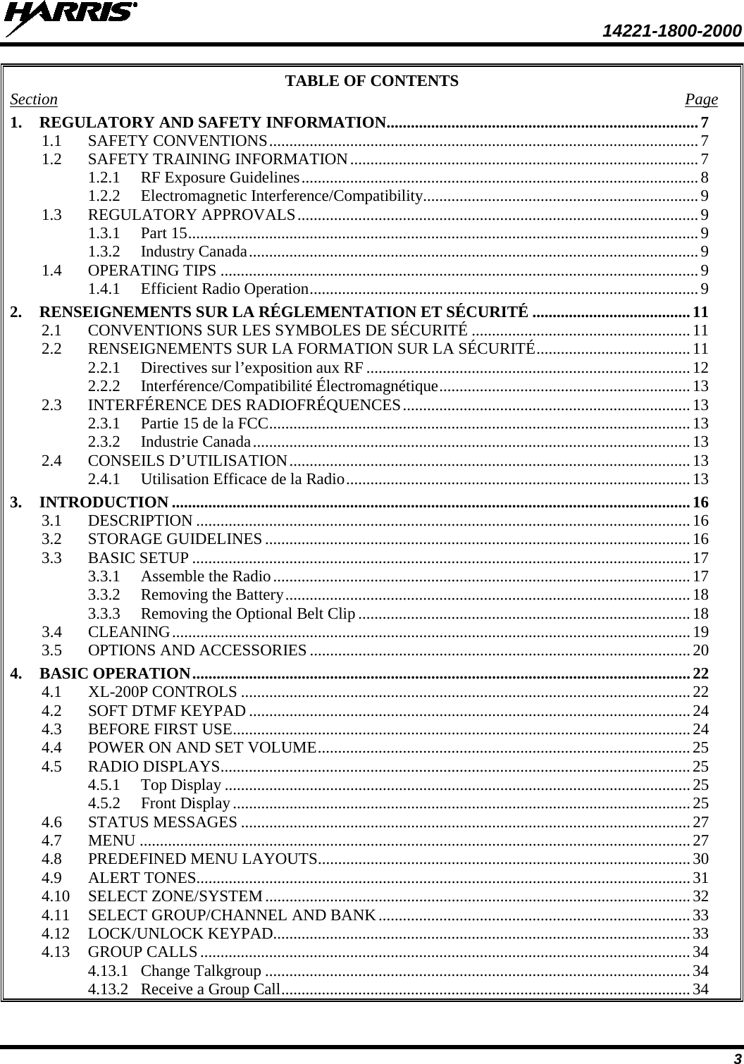  14221-1800-2000 3 TABLE OF CONTENTS Section  Page 1. REGULATORY AND SAFETY INFORMATION ............................................................................. 7 1.1 SAFETY CONVENTIONS .......................................................................................................... 7 1.2 SAFETY TRAINING INFORMATION ...................................................................................... 7 1.2.1 RF Exposure Guidelines .................................................................................................. 8 1.2.2 Electromagnetic Interference/Compatibility .................................................................... 9 1.3 REGULATORY APPROVALS ................................................................................................... 9 1.3.1 Part 15 .............................................................................................................................. 9 1.3.2 Industry Canada ............................................................................................................... 9 1.4 OPERATING TIPS ...................................................................................................................... 9 1.4.1 Efficient Radio Operation ................................................................................................ 9 2. RENSEIGNEMENTS SUR LA RÉGLEMENTATION ET SÉCURITÉ ....................................... 11 2.1 CONVENTIONS SUR LES SYMBOLES DE SÉCURITÉ ...................................................... 11 2.2 RENSEIGNEMENTS SUR LA FORMATION SUR LA SÉCURITÉ ...................................... 11 2.2.1 Directives sur l’exposition aux RF ................................................................................ 12 2.2.2 Interférence/Compatibilité Électromagnétique .............................................................. 13 2.3 INTERFÉRENCE DES RADIOFRÉQUENCES ....................................................................... 13 2.3.1 Partie 15 de la FCC ........................................................................................................ 13 2.3.2 Industrie Canada ............................................................................................................ 13 2.4 CONSEILS D’UTILISATION ................................................................................................... 13 2.4.1 Utilisation Efficace de la Radio ..................................................................................... 13 3. INTRODUCTION ................................................................................................................................ 16 3.1 DESCRIPTION .......................................................................................................................... 16 3.2 STORAGE GUIDELINES ......................................................................................................... 16 3.3 BASIC SETUP ........................................................................................................................... 17 3.3.1 Assemble the Radio ....................................................................................................... 17 3.3.2 Removing the Battery .................................................................................................... 18 3.3.3 Removing the Optional Belt Clip .................................................................................. 18 3.4 CLEANING ................................................................................................................................ 19 3.5 OPTIONS AND ACCESSORIES .............................................................................................. 20 4. BASIC OPERATION ........................................................................................................................... 22 4.1 XL-200P CONTROLS ............................................................................................................... 22 4.2 SOFT DTMF KEYPAD ............................................................................................................. 24 4.3 BEFORE FIRST USE ................................................................................................................. 24 4.4 POWER ON AND SET VOLUME ............................................................................................ 25 4.5 RADIO DISPLAYS .................................................................................................................... 25 4.5.1 Top Display ................................................................................................................... 25 4.5.2 Front Display ................................................................................................................. 25 4.6 STATUS MESSAGES ............................................................................................................... 27 4.7 MENU ........................................................................................................................................ 27 4.8 PREDEFINED MENU LAYOUTS............................................................................................ 30 4.9 ALERT TONES.......................................................................................................................... 31 4.10 SELECT ZONE/SYSTEM ......................................................................................................... 32 4.11 SELECT GROUP/CHANNEL AND BANK ............................................................................. 33 4.12 LOCK/UNLOCK KEYPAD....................................................................................................... 33 4.13 GROUP CALLS ......................................................................................................................... 34 4.13.1 Change Talkgroup ......................................................................................................... 34 4.13.2 Receive a Group Call ..................................................................................................... 34 