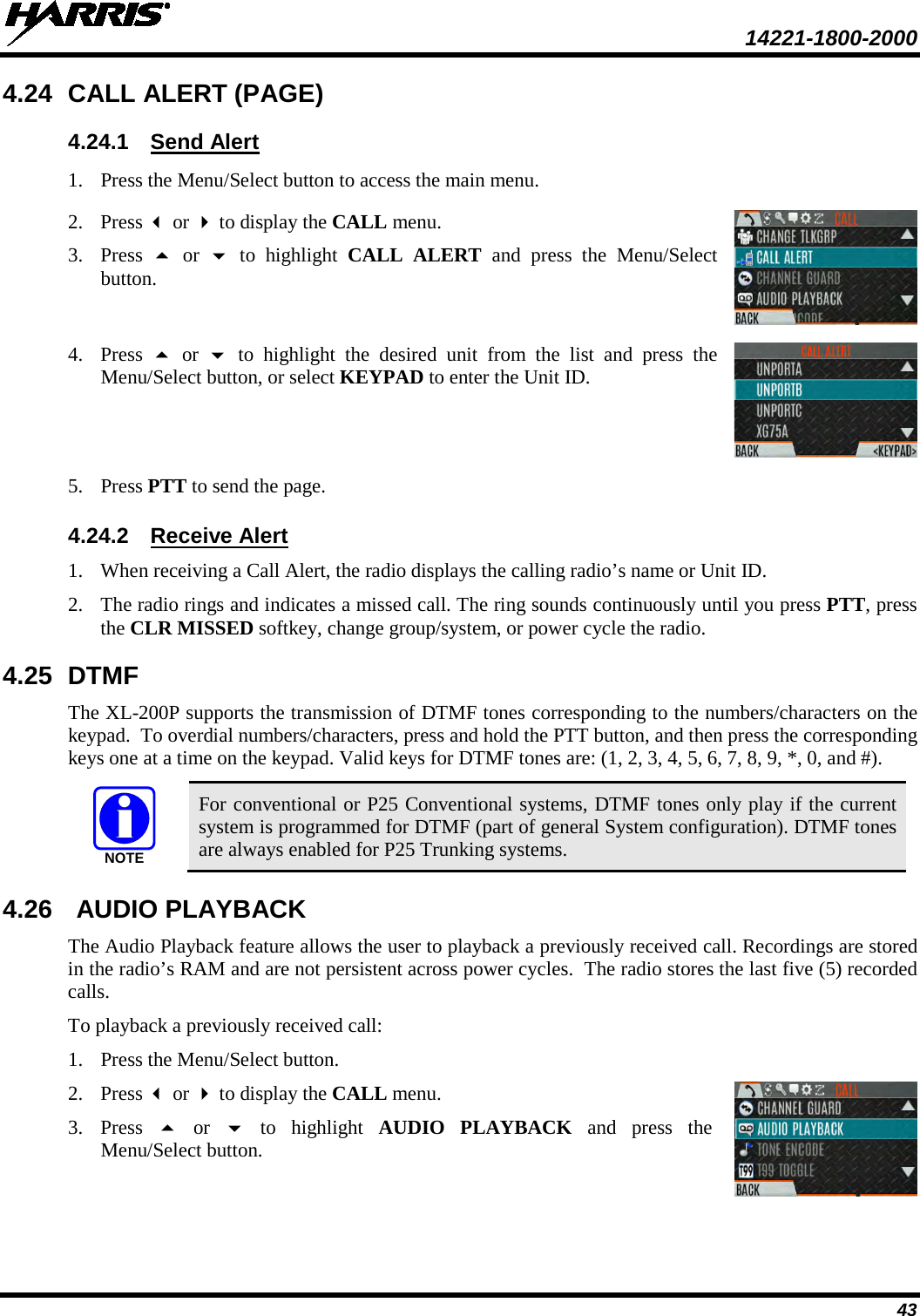  14221-1800-2000 43 4.24 CALL ALERT (PAGE)  4.24.1 Send Alert 1. Press the Menu/Select button to access the main menu.  2. Press  or  to display the CALL menu. 3. Press    or   to highlight CALL ALERT and press the Menu/Select button.  4. Press   or   to highlight the desired unit from the list and press the Menu/Select button, or select KEYPAD to enter the Unit ID.  5. Press PTT to send the page.   4.24.2 Receive Alert 1. When receiving a Call Alert, the radio displays the calling radio’s name or Unit ID.  2. The radio rings and indicates a missed call. The ring sounds continuously until you press PTT, press the CLR MISSED softkey, change group/system, or power cycle the radio. 4.25 DTMF The XL-200P supports the transmission of DTMF tones corresponding to the numbers/characters on the keypad.  To overdial numbers/characters, press and hold the PTT button, and then press the corresponding keys one at a time on the keypad. Valid keys for DTMF tones are: (1, 2, 3, 4, 5, 6, 7, 8, 9, *, 0, and #).  For conventional or P25 Conventional systems, DTMF tones only play if the current system is programmed for DTMF (part of general System configuration). DTMF tones are always enabled for P25 Trunking systems. 4.26 AUDIO PLAYBACK The Audio Playback feature allows the user to playback a previously received call. Recordings are stored in the radio’s RAM and are not persistent across power cycles.  The radio stores the last five (5) recorded calls. To playback a previously received call: 1. Press the Menu/Select button.  2. Press  or  to display the CALL menu. 3. Press   or   to highlight AUDIO PLAYBACK and press the Menu/Select button.  NOTE