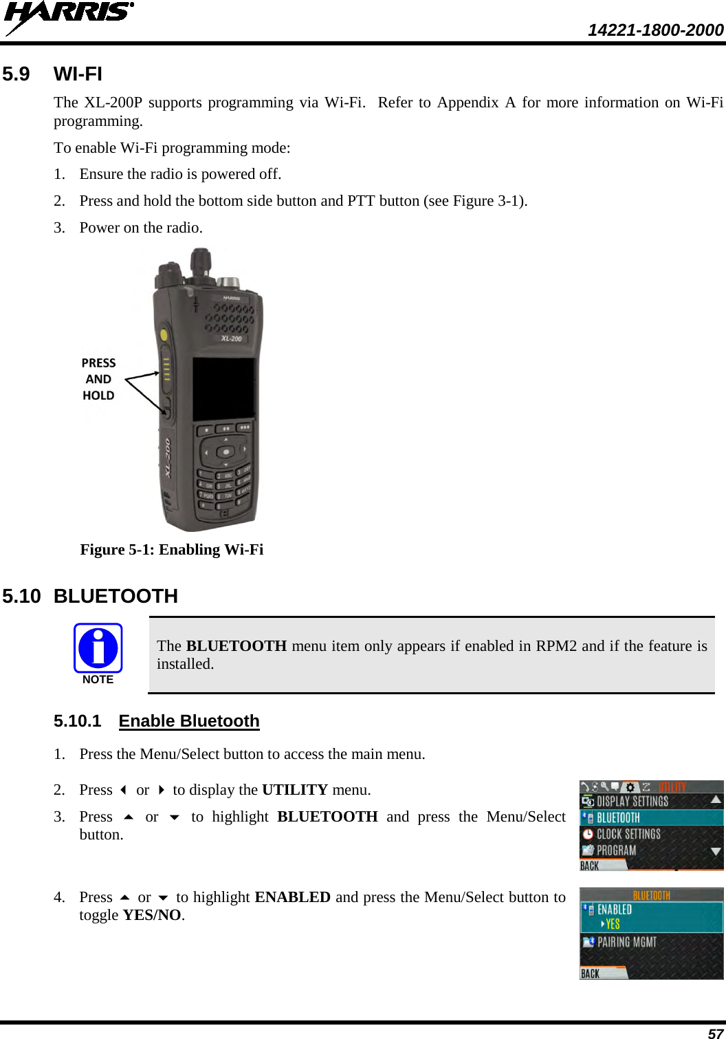  14221-1800-2000 57 5.9 WI-FI  The XL-200P supports programming via Wi-Fi.  Refer to Appendix A for more information on Wi-Fi programming. To enable Wi-Fi programming mode: 1. Ensure the radio is powered off. 2. Press and hold the bottom side button and PTT button (see Figure 3-1). 3. Power on the radio.  Figure 5-1: Enabling Wi-Fi 5.10 BLUETOOTH  The BLUETOOTH menu item only appears if enabled in RPM2 and if the feature is installed. 5.10.1 Enable Bluetooth 1. Press the Menu/Select button to access the main menu.   2. Press  or  to display the UTILITY menu. 3. Press   or   to highlight BLUETOOTH and press the Menu/Select button.  4. Press  or  to highlight ENABLED and press the Menu/Select button to toggle YES/NO.  NOTE